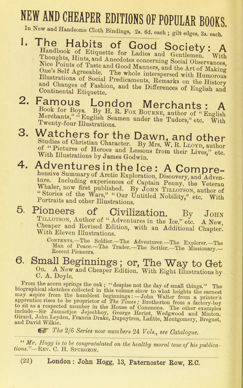 NEW AND CHEAPER EDITIONS OF POPULAR BOOKS In New andHendaone g,ft Binding,, 2,. 6d. each ; gil. edge., 3a, each. ‘ ’■ of Good Society A “-a Genilemen 'wiS nL Point?of fetp Anecdotes concerning Social Observances, Ono’c Q 1^ A Good Manners, and the Art of Making Til + - ^ Agreeable. The whole interspersed with Humorous Illustrations of Social Predicaments, Remarks rn tS Sorv London Merchants; A MerohISs^°^EnJ^h^‘ author of “English Watchers for the Dawn and othpi- ofpLtLes^'ifH V With '’‘“• Adventures in the Ice: A Compre- hensive Summary of Arctic Exploration, Discovery, and Adven- 5xru®‘i experiences of Captain Penny, the Veteran Whaler, now firs^iublished. By John Tillotson, author of Stories of the Wars, Our Untitled Nobility,” etc. With Portraits and other Illustrations. of Civilization. By John Tillotson, Author of “ Adventures in the Ice,” etc. A New Revised Edition, with an Additional Chapter! With Eleven Illustrations. Contents.—The Soldier.—The Adventurer.—The Explorer.—The £eufpiSeers~^^^ Trader.-The Settler.-The Missionary.- 6. Small Beginnings ; or, The Way to Get Gn.^ A New and Cheaper Edition. With Eight Illustrations by From the acorn springs the oak; “ despise not the day of small things.” The biographical sketches collected in this volume show to what heights the earnest may aspire from the humblest beginniugs: — John Walter from a printer’.s apprentice rises to be proprietor of The Times; Brother ton from a factorv-bov to sit as a respected member in the House of Commons. The other examples include—Sir Janisetj^ Jejeebhoy, George Heriot, Wedgwood aud Minton, and^I^vid Drake, Dupuytren, Lahtte, Montgomery, Breguet, 1^ The 2/6 Series now numbers 24 Vols,, see Catalogue. • congratulated on the healthy moral tone of his publica- Hons.”—Rev. G. H. Spubgeon.