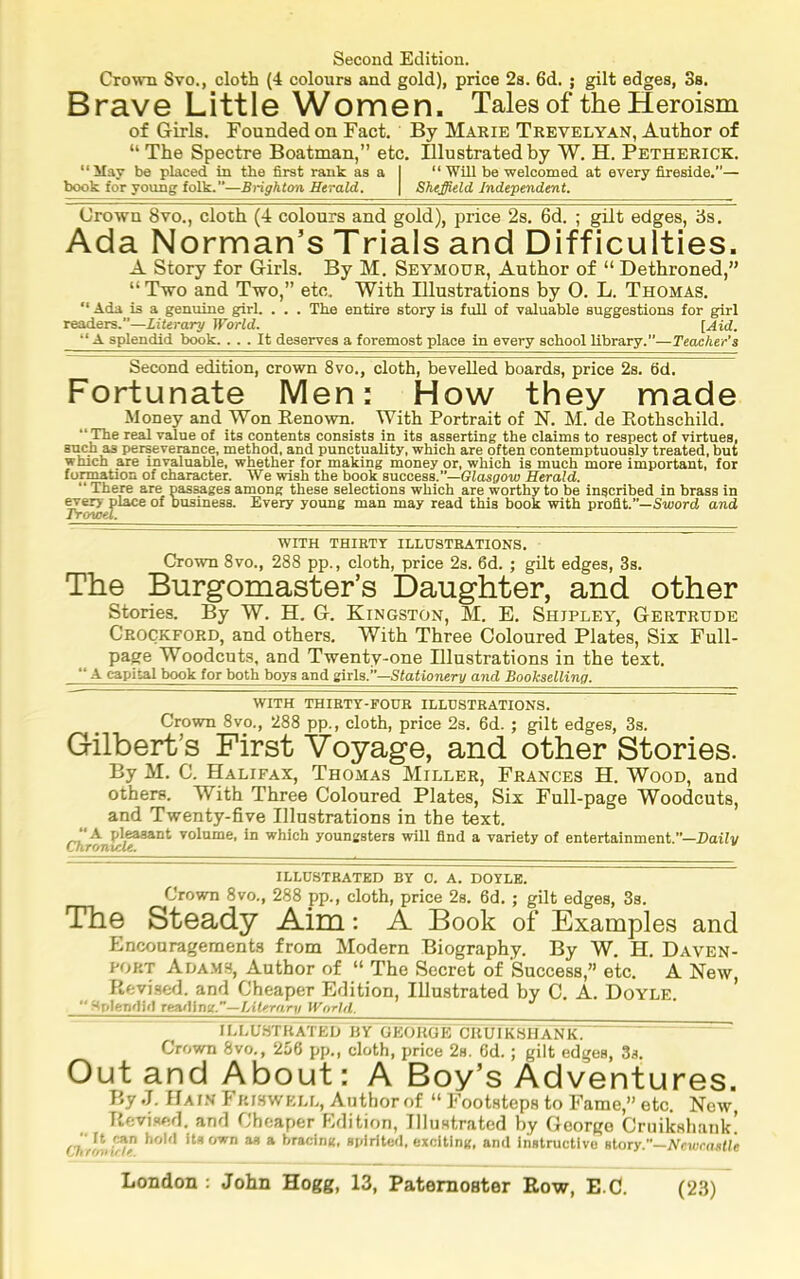 Second Edition. Crown Svo., cloth (4 colours and gold), price 2s. 6d. ; gilt edges, 3s. Brave Little Women. Tales of the Heroism of Girls. Founded on Fact. By Marie Trevelyan, Author of “The Spectre Boatman,” etc. Illustrated by W. H. Petherick. “May be placed in the first rank as a I “ Will be welcomed at every fireside.”— book for young folk.—Brighton Herald. | Sheffield Independent. Crown Svo., cloth (4 colours and gold), price 2s. 6d. ; gilt edges, ds. Ada Norman’s Trials and Difficulties. A Story for Girls. By M. Seymour, Author of “ Dethroned,” “ Two and Two,” etc. With Illustrations by O. L. Thomas. “ Ada is a genuine girl. . . . The entire story is full of valuable suggestions for girl readers.—Literary World. [Aid. “ A splendid book. ... It deserves a foremost place in every school library.”—Teacher’s Second edition, crown 8vo., cloth, bevelled boards, price 2s. fid. Fortunate Men: How they made Money and Won Renown. With Portrait of N. M. de Rothschild. “The real value of its contents consists in its asserting the claims to respect of virtues, such as perseverance, method, and punctuality, which are often contemptuously treated, but which are invaluable, whether for making money or, which is much more important, for formation of character. We wish the book success.’—GZasgoty Herald. ** There are passages among these selections which are worthy to be inscribed in brass in ^ery place of business. Every young man may read this book with profit.”—S-word and Trowel. WITH THIRTY ILLUSTRATIONS. Crown 8vo., 288 pp., cloth, price 2s. 6d. ; gilt edges, 3s. The Burgomaster’s Daughter, and other Stories. By W. H. G. Kingston, M. E. Shipley, Gertrude Crockford, and others. With Three Coloured Plates, Six Full- page Woodcuts, and Twenty-one Illustrations in the text. ‘‘ A capital book for both boys and sirla.—Stationery and Bookselling. WITH THIETY-FOUR ILLUSTRATIONS. Crown 8vo., 288 pp., cloth, price 2s. fid. ; gilt edges, 3s. Gilbert’s First Voyage, and other Stories. By M. C. Halifax, Thomas Miller, Frances H. Wood, and others. With Three Coloured Plates, Six Full-page Woodcuts, and Twenty-five Illustrations in the text. ‘‘A pleasant volume, in which youngsters will find a variety of entertainment.”—Daily Chronicle. ILLUSTRATED BY 0. A. DOYLE. Crown 8vo., 288 pp., cloth, price 2s. fid. ; gilt edges, 3s. The Steady Aim: A Book of Examples and Encouragements from Modern Biography. By W. H. Daven- port Adams, Author of “ The Secret of Success,” etc. A New Revised, and Cheaper Edition, Illustrated by C. A. Doyle. ’ “ Splendid Teniilm.—Literary World. lU-U.STHATED HY GEORGE CUUIKSHANK. Crown 8vo., 256 pp., cloth, price 2s. fid.; gilt edges, 3s. Out and About: A Boy’s Adventures. By J. Gain Fkjswell, Author of “ Footsteps to Fame,” etc. New, Revised, and Cheaper f-idition, Illustrated by George Cruikshank! its own as a hracinK, spirited, excltinif, and instructive story.—Nnwn.sUe