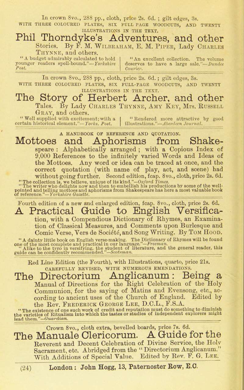 In crown 8vo., 288 pp., cloth, price 2s. 6d. ; gilt edges, 3.s. WITH THREE OOLOURED PLATES, SIX PULL PAGE WOODCUTS, AND TWENTY ILLUSTRATIONS IN THE TEXT. Phil Thorndyke’s Adventures, and other Stories. By F. M. Wilbraham, E. M. Piper, Lady Charles Thynne, and others. “A budget admirably calculated to hold younger readers spell-bound.—Yorkshire Post. “An excellent coUection. The volume deserves to have a large sale.—Dundee Courier. In crown 8vo., 288 pp., cloth, price 2s. 6d.; gilt edges, 3s. WITH THREE COLOURED PLATES, SIX PULL-PAGE WOODCUTS, AND TWENTY ILLUSTRATIONS IN THE TEXT. The Story of Herbert Archer, and other Tales. By Lady Charles Thynne, Amy Key, Mrs. Bussell Gray, and others. “ Well supplied with excitement; with a | “Rendered more attractive by good certain historical element.—Yorks. Post. \ illustrations.”—Aberdeen Journal. A HANDBOOK OP REFERENCE AND QUOTATION. Mottoes and Aphorisms from Shake- speare : Alphabetically arranged ; with a Copious Index of 9,000 References to the infinitely varied Words and Ideas of the Mottoes. Any word or idea can be traced at once, and the correct quotation (with name of play, act, and scene) had without going further. Second edition, fcap. 8vo., cloth, price 2a. 6d.  The collection is, we believe, unique of its kind.”—Oa;^rci Timess. “ The writer who delights now and then to embellish his productions by some of the well- pointed and telling mottoes and aphorisms from Shakespeare has here a most valuable book of reference.—Yorfcs/tire Oazette. Foui-th edition of a new and enlarged edition, fcap. 8vo., cloth, price 2a. 6d. A Practical Guide to English Versifica- tion, with a Compendious Dictionary of Rhymes, an Examina- tion of Classical Measures, and Comments upon Burlesque and Comic Yerse, Vers de Soci4t6, and Song Writing. By Tom Hood.  A dainty little book on English verse-making. The Dictionary of Rhymes will be found one of the most complete and practical in our language.”—Erceman. “ Alike to the tyro in versifying, the student of literature, and the general reader, this guide can be confidently recommended.—Scnf.'unyrw. Red Line Edition (the Fourth), with Illustrations, quarto, price 21s. CAREFULLY REVISED, WITH NUMEROUS EMENDATIONS. The Directorium Anglicanum: Being a Manual of Directions for the Right Celebration of the Holy Communion, for the saying of Matins and Evensong, etc., ac- cording to ancient uses of the Church of England. Edited by the Rev. Frederick George Lee, D.C.L., F.S.A.  The existence of one such work of credit and reputation must do something to diminish the varieties of Ritualism into which the tastes or studies of independent explorers might lead them.—(iuardinn. Crown 8vo., cloth extra, bevelled boards, price 7s. 6d. The Manuale Clericorum. A Guide for the Reverent and Decent Celebration of Divine Service, the Holy Sacrament, etc. Abridged from the “ Directorium Anglicanum.” With Additions of Special Value. Edited by Rev. F. G. Lee.