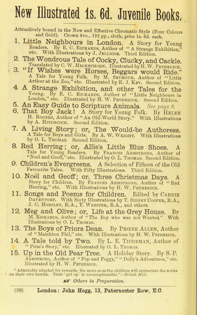 Attractively bound in the New and Effective Chromatic Style (Four Colours and Gold). Crown 8vo., 192 pp., cloth, price Is. 6d. each. 1. Little Neighbours in London. A Story for Youne Reader. By E. C. Rickards, Author of “A Strange Exhibition,” etc. With Illustrations by J. Jellicok. Third Edition. 2. The Wondrous Tale of Cocky, ducky, and Cackle. o u Heckethorn. Illustrated by H. W. Petherick. o. If Wishes were Horses, Beggars would Ride.” A Tale for Young Folk. By M. Seymour, Author of “Little Arthur at the Zoo,” etc. Illustrated by R. J. Key. Second Edition. 4. A Strange Exhibition, and other Tales for the Young. By E. C. Rickards, Author of “Little Neighbours in London,” etc. Illustrated by H. W. Petherick. Second Edition. 5. An Easy Guide to Scripture Animals. See page 8. 6. That Boy Jack I A Story for Young Folk. By Helen H. Rogers, Author of “An Old-World Story.” With Illustrations by A. Hitchcock. Second Edition. 7. A Living Story; or. The Would-be Authoress. A Tale for Boys and Girls. By A. W. Wright. With Illustrations by O. L. Thomas. Second Edition. 8. Red Herring; or, Allie’s Little Blue Shoes. A Tale for Young Readers. By Frances Armstrong, Author of “Noel and Geoff,” etc. Illustrated by 0. L. Thomas. Second Edition. 9. Children’s Evergreens. A Selection of Fifteen of the Old Favourite Tales. With Fifty Illustrations. Third Edition. 10. Noel and Geoff; or, Three Christmas Days. A Story for Children. By Frances Armstrong, Author of “Red Herring,” etc. With Illustrations by H. W. Petherick. 11. Songs and Poems for Children. Edited by Carrie Davenport. With Sixty Illustrations by T. Sidney Cooper, R. A., J. C. Horsley, R.A., T. Web.ster, R.A., and others. 12. Meg and Olive; or. Life at the Grey House. By M. Rickards, Author of “ The Boy who was not Wanted.” With Illustrations by 0. L. Thomas. 13. The Boys of Priors Dean. By Phcere Allen, Author of “ Matchbox Phil,” etc. With Illustrations by H. W. Petherick. 14. A Tale told by Two. By L. E. Tiddeman, Author of “ Prim’s Story,” etc. Illustrated by O. L. Thomas. 15. Up in the Old Pear Tree. A Holiday Story. By S. P. Armstrong, Author of “ Pop and Peggy,” “ Dolly’s Adventures,” etc. Illustrated by H. W. Petherick. “Admirably adapted for rewards, the more so as the children will appreciate the works on their own merits. Their ‘get up ’ is unexceptionable.”—British Mail. jjar Others in Preparation.