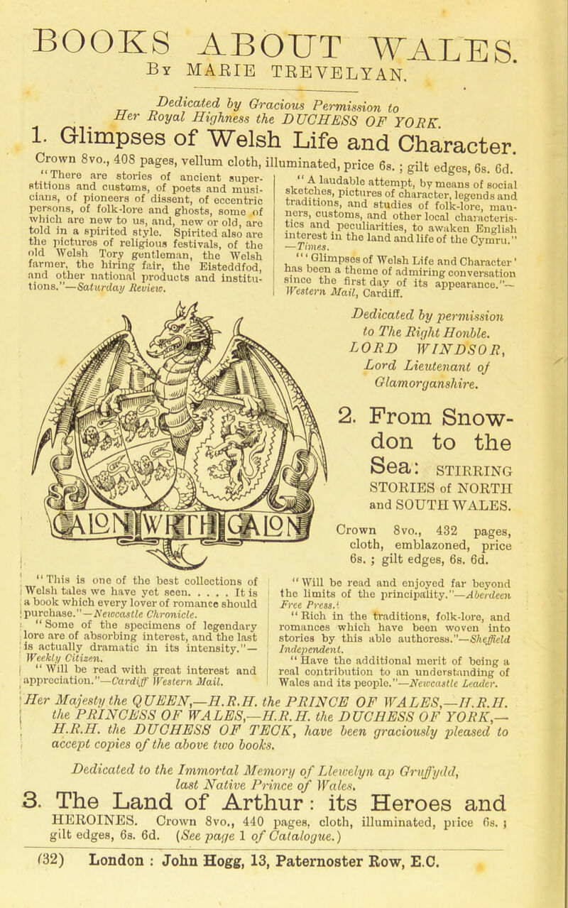 BOOKS ABOUT WALES By MAEIE TEEVELYAN. Dedicated by Gracious Permission to Her Royal Highness the DUCHESS OF YORK. 1. GlimpsGs of W^elsh Life and Character Crown 8vo, 408 pages, vellum cloth, illuminated, price 6s.; gilt edges, 6s. 6d' ‘There are fitoriAa nf ® ® ^ There are stories of ancient super- stitions and customs, of poets and musi- cians, of pioneers of dissent, of eccentric persons, of folk-lore and ghosts, some of wliich are new to us, and, new or old, are told in a spirited style. Spirited also are the pictures of religious festivals, of the old Welsh Tory gentleman, the Welsh farmer, the hiring fair, the Eisteddfod, and other national products and institu- tions.”—Saturday Review. “ A laudable attempt, by means of social sketches, pictures of character, legends and traditions, and studies of folk-lore, mau- ners, customs, and other local characteris- tics and peculiarities, to awaken English inmrest in the land and life of the Cymru.” — Times. Glimpses of Welsh Life and Character' nas been a theme of admiring conversation since the first day of its appearance.”~ Wcstern Mail, Cardiff. Dedicated by permission to The Right Honble. LORD WINDSOR, Lord Lieutenant oj Glamorganshire. 2. From Snow- don to the Sea: stirring STORIES of NORTH and SOUTH WALES. Crown 8vo., 432 pages, cloth, emblazoned, price 6s. ; gilt edges, 6s. 6d. “This is one of the best collections of ) Welsh tales wo have yet seen It is ; a book which every lover of romance should •purchase.”—A’eiocaslfe Chronicle, t “ Some of the specimens of legendary lore are of absorbing interest, and the last is actually dramatic in its intensity.”— Weekly Citizen. I “ Will be read with great interest and appreciation.”—Cardi;^' Western Mail. “ Will be read and enjoyed far beyond the limits of the iirincipality.—Aberdeen Free Press.I “Rich in the traditions, folk-lore, and romances which have been woven into stories by this able authoress.”—Shejield Independent. “ Have the additional merit of being a real contribution to an understanding of Wales and its people.”—Neweastle Leader. 'Her Majesty the QUEEN,—H.R.H. the PRINCE OF WALES,—II.R.H. I the PRINCESS OF WALES,—H.R.H. the DUCHESS OF YORK,— i H.R.H. the DUCHESS OF TECK, have been graciously pleased to ] accept copies of the above two books. Dedicated to the Immortal Memory o f Llewelyn ap Gruffydd, last Native Prince of Wales, 3. The Land of Arthur: its Heroes and HEROINES. Crown 8vo., 440 pages, cloth, illuminated, price 6s. } gilt edges, 6s. 6d. (Nee page 1 of Catalogue.)