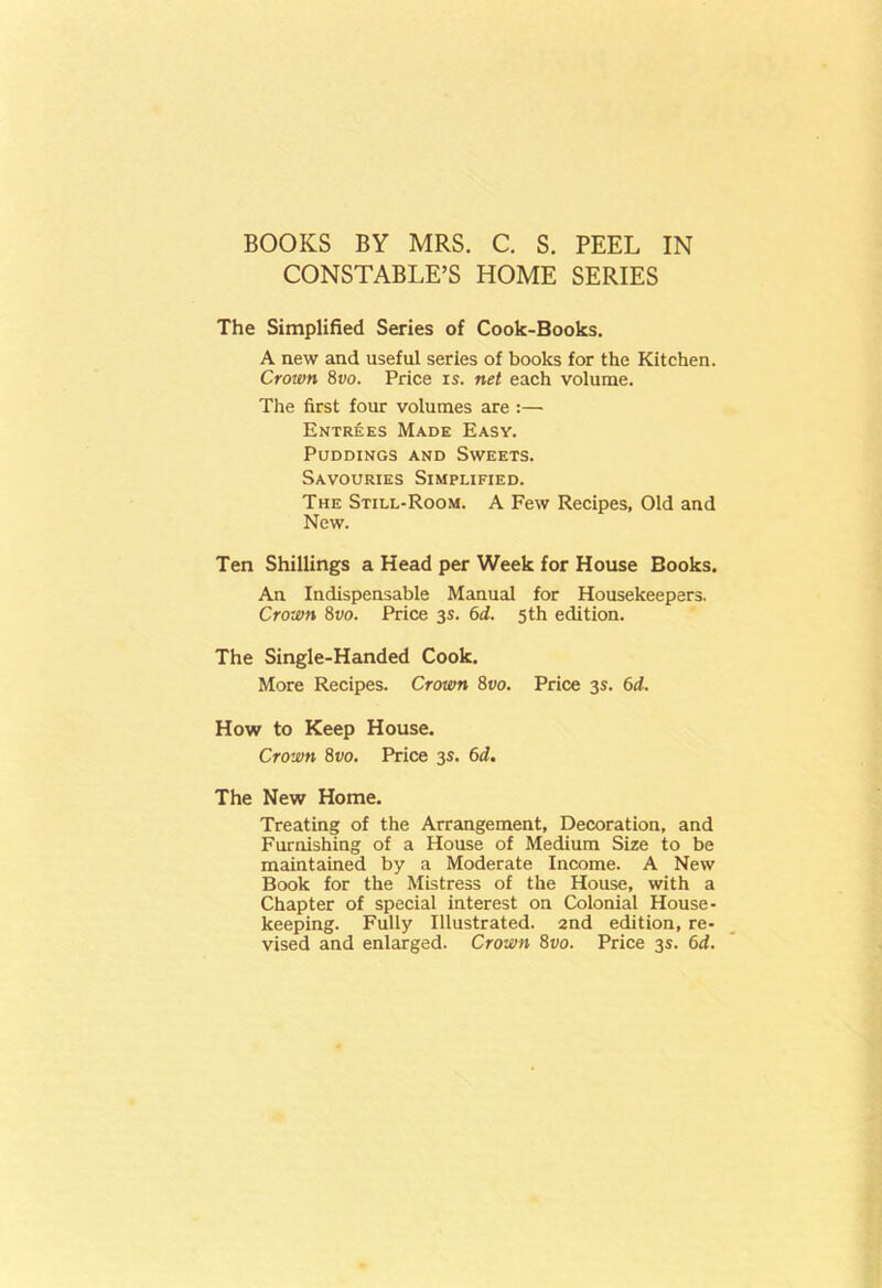 CONSTABLE’S HOME SERIES The Simplified Series of Cook-Books. A new and useful series of books for the Kitchen. Crown 8t>o. Price is. net each volume. The first four volumes are :— Entrees Made Easy. Puddings and Sweets. Savouries Simplified. The Still-Room. A Few Recipes, Old and New. Ten Shillings a Head per Week for House Books. An Indispensable Manual for Housekeepers. Crown 8vo. Price 3s. 6d. 5th edition. The Single-Handed Cook. More Recipes. Crown 8vo. Price 3s. 6d. How to Keep House. Crown 8vo. Price 3s. 6d. The New Home. Treating of the Arrangement, Decoration, and Furnishing of a House of Medium Size to be maintained by a Moderate Income. A New Book for the Mistress of the House, with a Chapter of special interest on Colonial House- keeping. Fully Illustrated. 2nd edition, re- vised and enlarged. Crown 8vo. Price 3s. 6d.