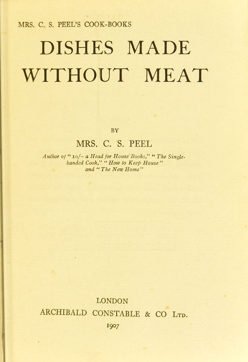 MRS. C. S. PEEL’S COOK-BOOKS DISHES MADE WITHOUT MEAT BY MRS. C. S. PEEL Autlwr of “ io/- a Head for House Books,” “ The Single- handed Cook” “ How to Keep House ” and “ The New Home ” LONDON ARCHIBALD CONSTABLE & CO Ltd. I9°7