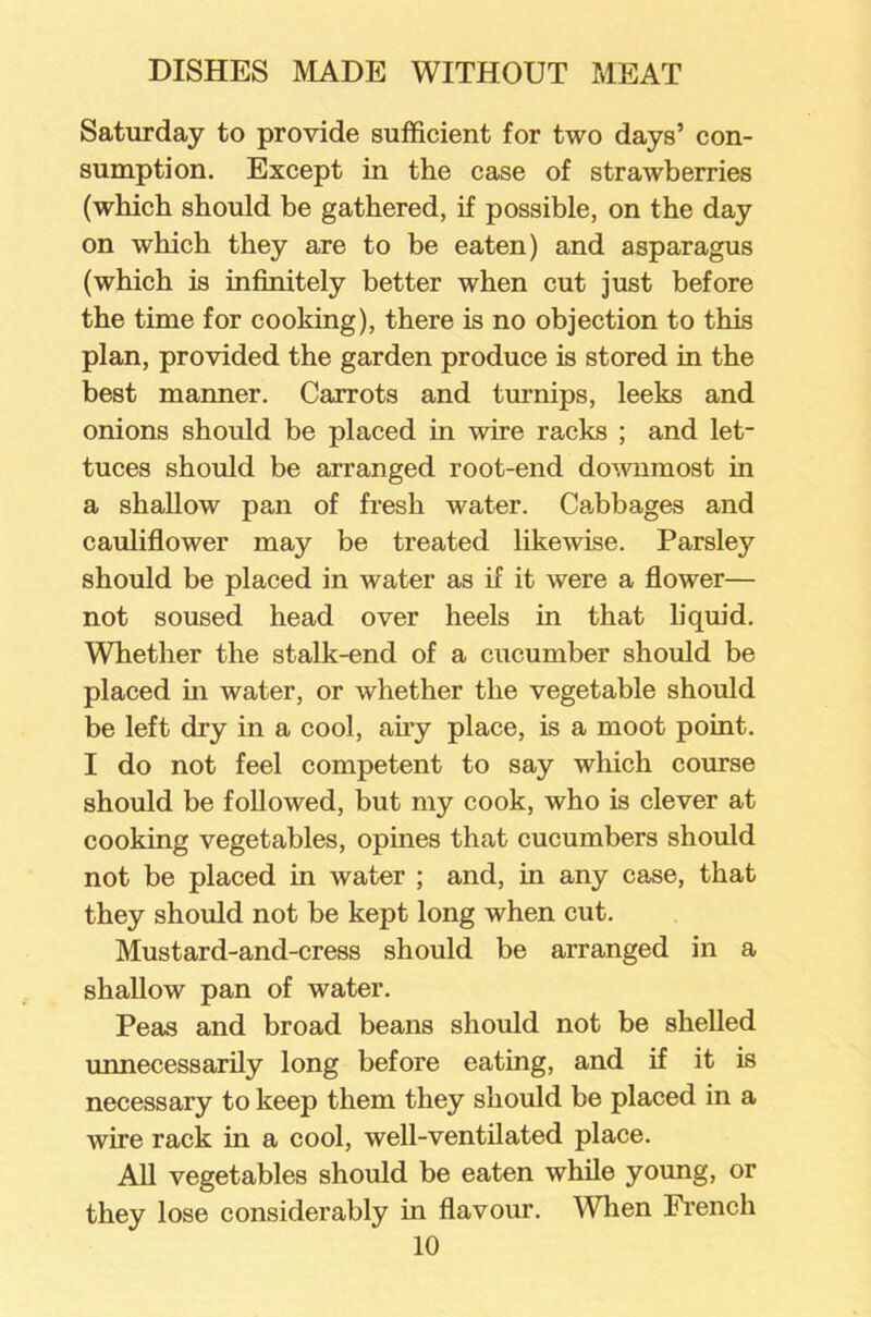 Saturday to provide sufficient for two days’ con- sumption. Except in the case of strawberries (which should be gathered, if possible, on the day on which they are to be eaten) and asparagus (which is infinitely better when cut just before the time for cooking), there is no objection to this plan, provided the garden produce is stored in the best manner. Carrots and turnips, leeks and onions should be placed in wire racks ; and let- tuces should be arranged root-end downmost in a shallow pan of fresh water. Cabbages and cauliflower may be treated likewise. Parsley should be placed in water as if it were a flower— not soused head over heels in that liquid. Whether the stalk-end of a cucumber should be placed in water, or whether the vegetable should be left dry in a cool, airy place, is a moot point. I do not feel competent to say which course should be followed, but my cook, who is clever at cooking vegetables, opines that cucumbers should not be placed in water ; and, in any case, that they should not be kept long when cut. Mustard-and-cress should be arranged in a shallow pan of water. Peas and broad beans should not be shelled unnecessarily long before eating, and if it is necessary to keep them they should be placed in a wire rack in a cool, well-ventilated place. All vegetables should be eaten while young, or they lose considerably in flavour. When French