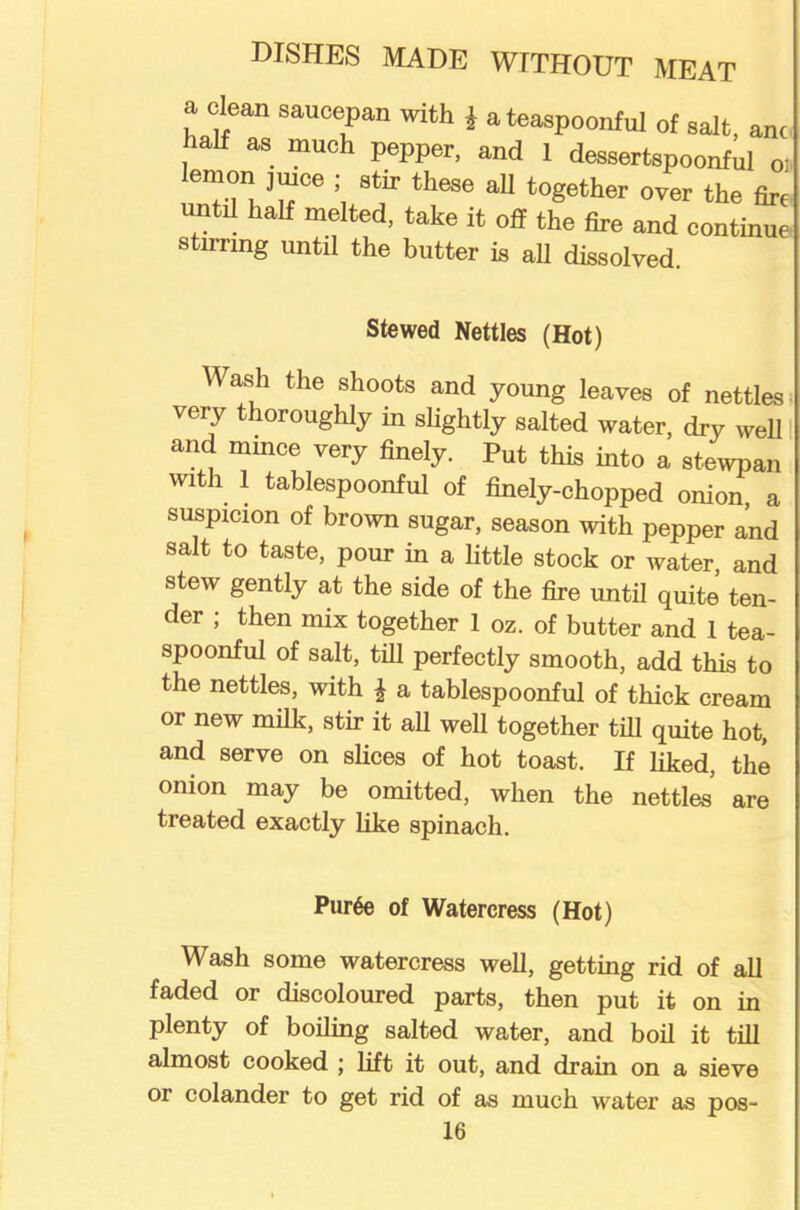 a clean saucepan with J a teaspoonful of saft, anc half as much pepper, and 1 dessertspoonful oi lemon jmce ; stir these all together over the fire untrl half melted, take it off the fire and continue stirring until the butter is all dissolved. Stewed Nettles (Hot) Wash the shoots and young leaves of nettles very thoroughly in slightly salted water, dry well and mince very finely. Put this into a stewpan with 1 tablespoonful of finely-chopped onion, a suspicion of brown sugar, season with pepper and salt to taste, pour in a little stock or water, and stew gently at the side of the fire until quite ten- der ; then mix together 1 oz. of butter and 1 tea- spoonful of salt, till perfectly smooth, add this to the nettles, with £ a tablespoonful of thick cream or new milk, stir it all well together till quite hot, and serve on slices of hot toast. If liked, the onion may be omitted, when the nettles’ are treated exactly like spinach. Pur6e of Watercress (Hot) Wash some watercress well, getting rid of all faded or discoloured parts, then put it on in plenty of boiling salted water, and boil it till almost cooked \ lift it out, and drain on a sieve or colander to get rid of as much water as pos-