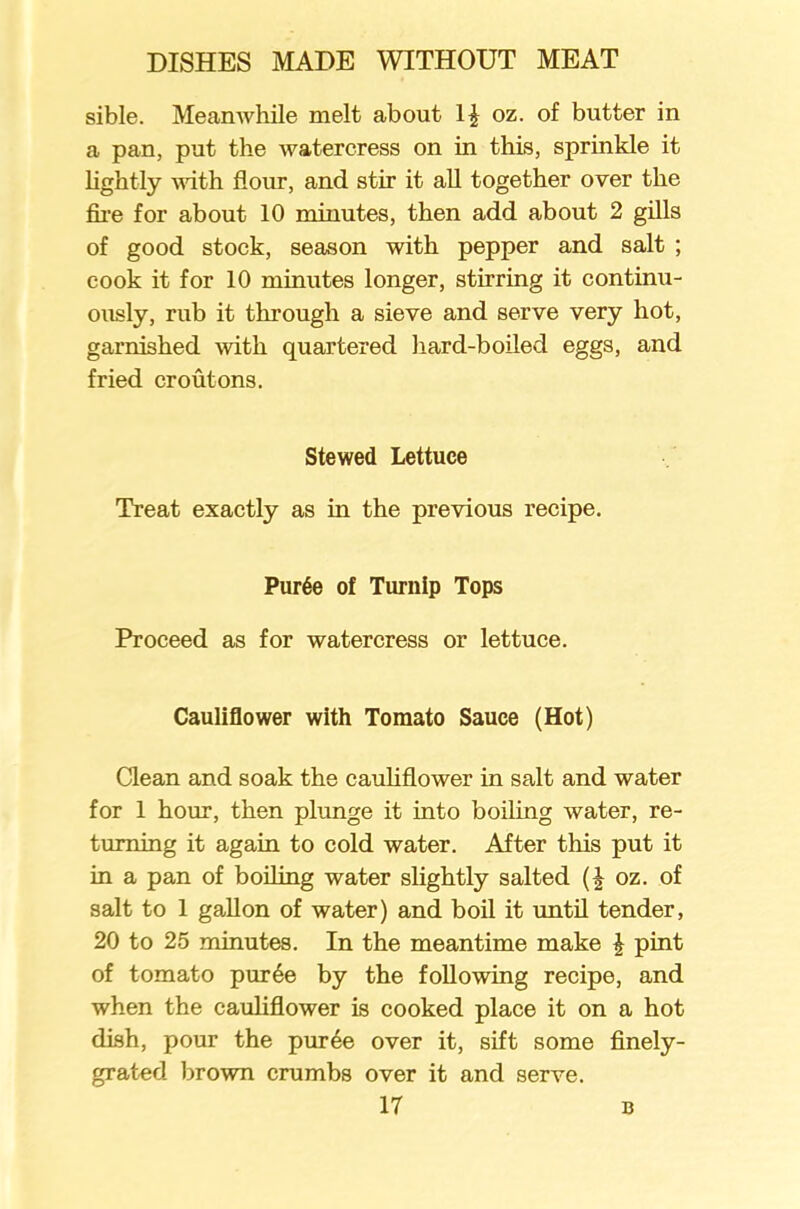 sible. Meanwhile melt about oz. of butter in a pan, put the watercress on in this, sprinkle it lightly with flour, and stir it all together over the fire for about 10 minutes, then add about 2 gills of good stock, season with pepper and salt ; cook it for 10 minutes longer, stirring it continu- ously, rub it through a sieve and serve very hot, garnished with quartered hard-boiled eggs, and fried croutons. Stewed Lettuce Treat exactly as in the previous recipe. Pur6e of Turnip Tops Proceed as for watercress or lettuce. Cauliflower with Tomato Sauce (Hot) Clean and soak the cauliflower in salt and water for 1 hour, then plunge it into boiling water, re- turning it again to cold water. After this put it in a pan of boiling water slightly salted oz. of salt to 1 gallon of water) and boil it until tender, 20 to 25 minutes. In the meantime make £ pint of tomato pur6e by the following recipe, and when the cauliflower is cooked place it on a hot dish, pour the puree over it, sift some finely- grated. brown crumbs over it and serve.