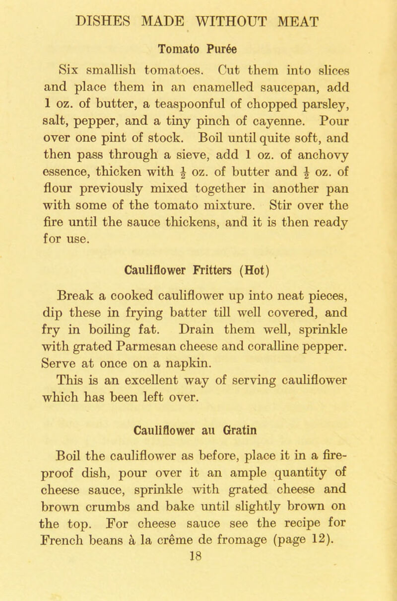 Tomato Pur6e Six smallish tomatoes. Cut them into slices and place them in an enamelled saucepan, add 1 oz. of butter, a teaspoonful of chopped parsley, salt, pepper, and a tiny pinch of cayenne. Pour over one pint of stock. Boil until quite soft, and then pass through a sieve, add 1 oz. of anchovy essence, thicken with oz. of butter and \ oz. of flour previously mixed together in another pan with some of the tomato mixture. Stir over the fire until the sauce thickens, and it is then ready for use. Cauliflower Fritters (Hot) Break a cooked cauliflower up into neat pieces, dip these in frying batter till well covered, and fry in boiling fat. Drain them well, sprinkle with grated Parmesan cheese and coralline pepper. Serve at once on a napkin. This is an excellent way of serving cauliflower which has been left over. Cauliflower au Gratin Boil the cauliflower as before, place it in a fire- proof dish, pour over it an ample quantity of cheese sauce, sprinkle with grated cheese and brown crumbs and bake until slightly brown on the top. For cheese sauce see the recipe for French beans a la creme de fromage (page 12).