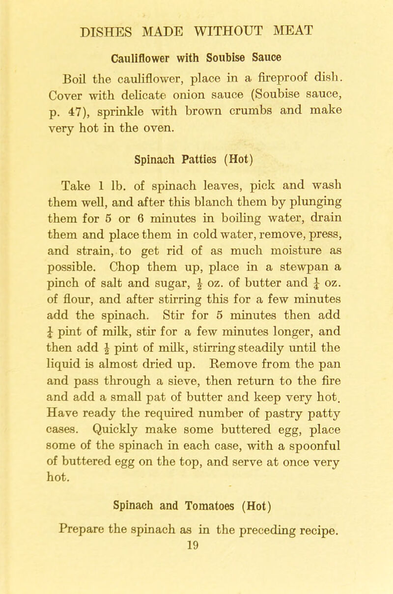 Cauliflower with Soubise Sauce Boil the cauliflower, place in a fireproof dish. Cover with delicate onion sauce (Soubise sauce, p. 47), sprinkle with brown crumbs and make very hot in the oven. Spinach Patties (Hot) Take 1 lb. of spinach leaves, pick and wash them well, and after this blanch them by plunging them for 5 or 6 minutes in boiling water, drain them and place them in cold water, remove, press, and strain, to get rid of as much moisture as possible. Chop them up, place in a stewpan a pinch of salt and sugar, \ oz. of butter and J oz. of flour, and after stirring this for a few minutes add the spinach. Stir for 5 minutes then add J pint of milk, stir for a few minutes longer, and then add \ pint of milk, stirring steadily until the liquid is almost dried up. Remove from the pan and pass through a sieve, then return to the fire and add a small pat of butter and keep very hot. Have ready the required number of pastry patty cases. Quickly make some buttered egg, place some of the spinach in each case, with a spoonful of buttered egg on the top, and serve at once very hot. Spinach and Tomatoes (Hot) Prepare the spinach as in the preceding recipe.