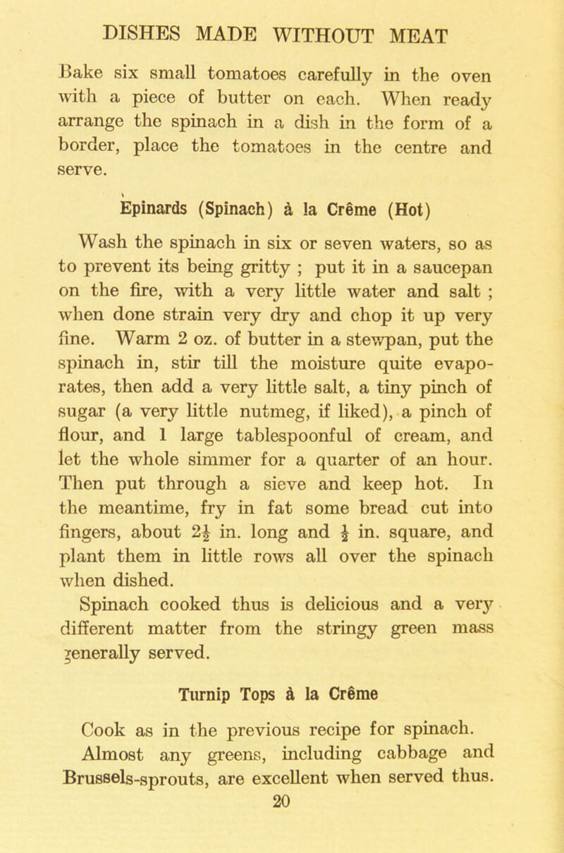 Bake six small tomatoes carefully in the oven with a piece of butter on each. When ready arrange the spinach in a dish in the form of a border, place the tomatoes in the centre and serve. t Epinards (Spinach) & !a Creme (Hot) Wash the spinach in six or seven waters, so as to prevent its being gritty ; put it in a saucepan on the fire, with a very little water and salt ; when done strain very dry and chop it up very fine. Warm 2 oz. of butter in a stewpan, put the spinach in, stir till the moisture quite evapo- rates, then add a very little salt, a tiny pinch of sugar (a very little nutmeg, if liked), a pinch of flour, and 1 large tablespoonful of cream, and let the whole simmer for a quarter of an hour. Then put through a sieve and keep hot. In the meantime, fry in fat some bread cut into fingers, about 2£ in. long and \ in. square, and plant them in little rows all over the spinach when dished. Spinach cooked thus is delicious and a very different matter from the stringy green mass generally served. Turnip Tops & la Creme Cook as in the previous recipe for spinach. Almost any greens, including cabbage and Brussels-sprouts, are excellent when served thus.