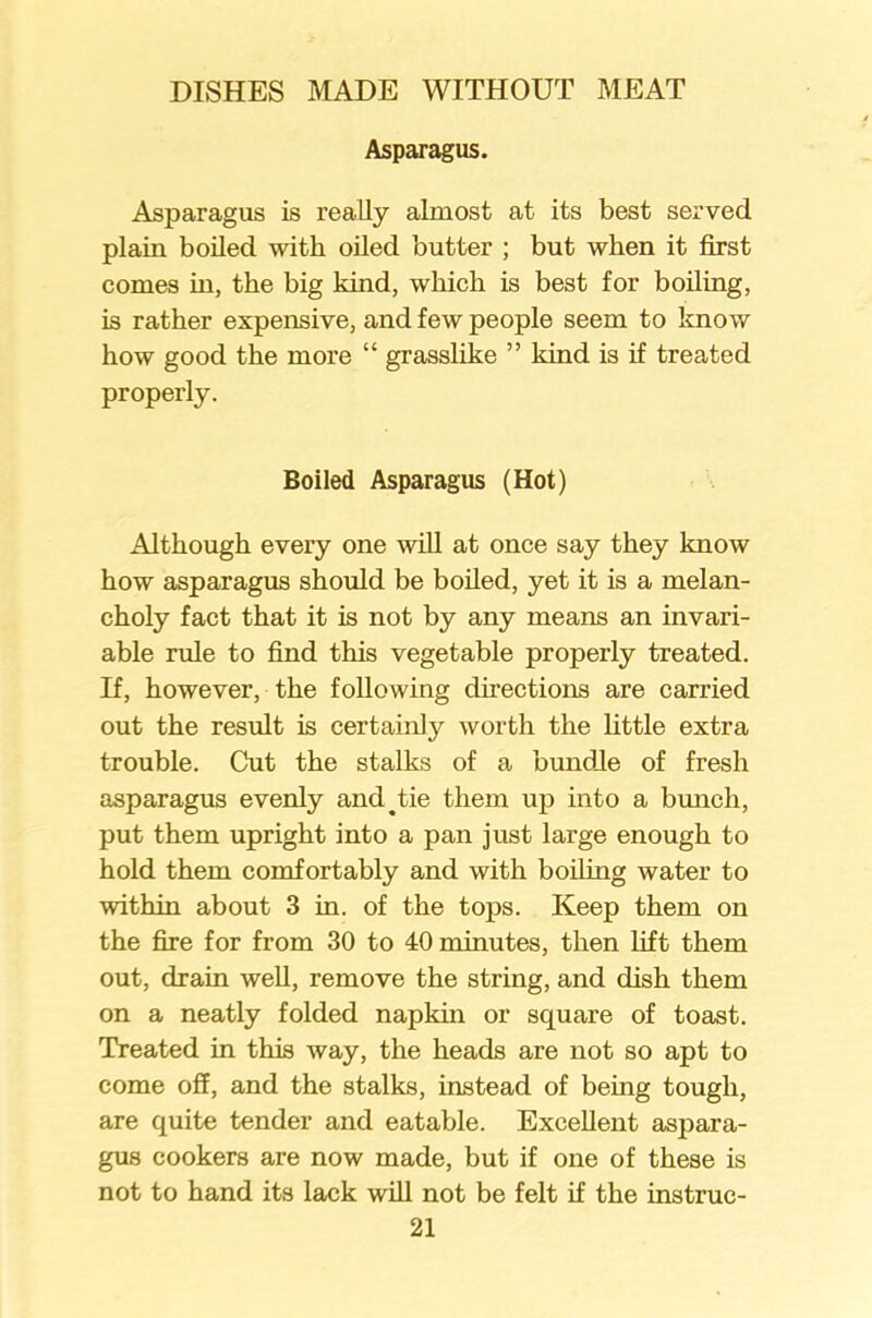 Asparagus. Asparagus is really almost at its best served plain boiled with oiled butter ; but when it first comes in, the big kind, which is best for boiling, is rather expensive, and few people seem to know how good the more “ grasslike ” kind is if treated properly. Boiled Asparagus (Hot) Although every one will at once say they know how asparagus should be boiled, yet it is a melan- choly fact that it is not by any means an invari- able rule to find this vegetable properly treated. If, however, the following directions are carried out the result is certainly worth the little extra trouble. Cut the stalks of a bundle of fresh asparagus evenly and ^ tie them up into a bunch, put them upright into a pan just large enough to hold them comfortably and with boiling water to within about 3 in. of the tops. Keep them on the fire for from 30 to 40 minutes, then lift them out, drain well, remove the string, and dish them on a neatly folded napkin or square of toast. Treated in this way, the heads are not so apt to come off, and the stalks, instead of being tough, are quite tender and eatable. Excellent aspara- gus cookers are now made, but if one of these is not to hand its lack will not be felt if the instruc-