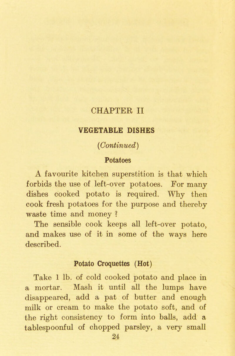 CHAPTER II VEGETABLE DISHES ('Continued) Potatoes A favourite kitchen superstition is that which forbids the use of left-over potatoes. For many dishes cooked potato is required. Why then cook fresh potatoes for the purpose and thereby waste time and money ? The sensible cook keeps all left-over potato, and makes use of it in some of the ways here described. Potato Croquettes (Hot) Take 1 lb. of cold cooked potato and place in a mortar. Mash it until all the lumps have disappeared, add a pat of butter and enough milk or cream to make the potato soft, and of the right consistency to form into balls, add a tablespoonful of chopped parsley, a very small