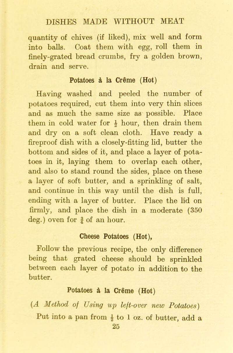 quantity of chives (if liked), mix well and form into balls. Coat them with egg, roll them in finely-grated bread crumbs, fry a golden brown, drain and serve. Potatoes & la Cr§me (Hot) Having washed and peeled the number of potatoes required, cut them into very thin slices and as much the same size as possible. Place them in cold water for i hour, then drain them and dry on a soft clean cloth. Have ready a fireproof dish with a closely-fitting lid, butter the bottom and sides of it, and place a layer of pota- toes in it, laying them to overlap each other, and also to stand round the sides, place on these a layer of soft butter, and a sprinkling of salt, and continue in this way until the dish is full, ending with a layer of butter. Place the lid on firmly, and place the dish in a moderate (350 deg.) oven for § of an hour. Cheese Potatoes (Hot), Eollow the previous recipe, the only difference being that grated cheese should be sprinkled between each layer of potato in addition to the butter. Potatoes & la Creme (Hot) (A Method of Using up left-over new Potatoes) Put into a pan from £ to 1 oz. of butter, add a