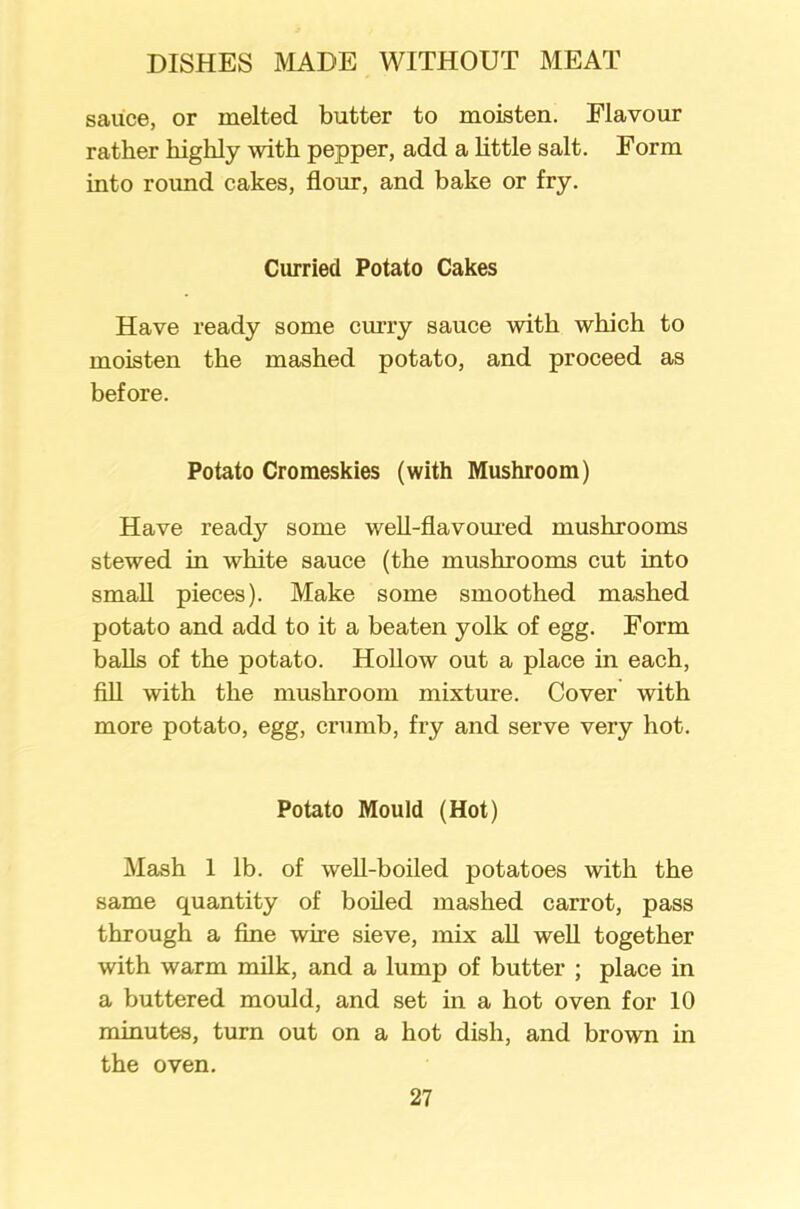 sauce, or melted butter to moisten. Flavour rather highly with pepper, add a little salt. Form into round cakes, flour, and bake or fry. Curried Potato Cakes Have ready some curry sauce with which to moisten the mashed potato, and proceed as before. Potato Cromeskies (with Mushroom) Have read}^ some well-flavoured mushrooms stewed in white sauce (the mushrooms cut into small pieces). Make some smoothed mashed potato and add to it a beaten yolk of egg. Form balls of the potato. Hollow out a place in each, fill with the mushroom mixture. Cover with more potato, egg, crumb, fry and serve very hot. Potato Mould (Hot) Mash 1 lb. of well-boiled potatoes with the same quantity of boiled mashed carrot, pass through a fine wire sieve, mix all well together with warm milk, and a lump of butter ; place in a buttered mould, and set in a hot oven for 10 minutes, turn out on a hot dish, and brown in the oven.