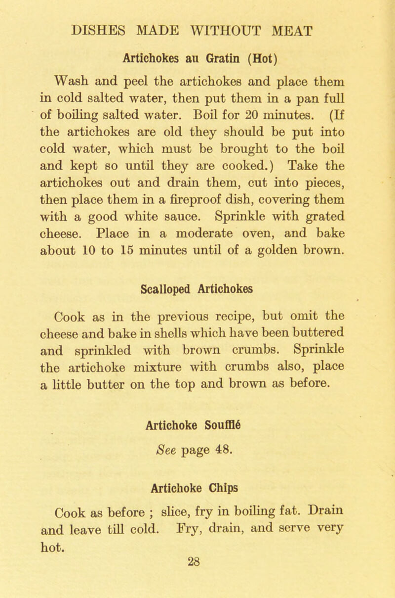 Artichokes au Gratin (Hot) Wash and peel the artichokes and place them in cold salted water, then put them in a pan full of boiling salted water. Boil for 20 minutes. (If the artichokes are old they should be put into cold water, which must be brought to the boil and kept so until they are cooked.) Take the artichokes out and drain them, cut into pieces, then place them in a fireproof dish, covering them with a good white sauce. Sprinkle with grated cheese. Place in a moderate oven, and bake about 10 to 15 minutes until of a golden brown. Scalloped Artichokes Cook as in the previous recipe, but omit the cheese and bake in shells which have been buttered and sprinkled with brown crumbs. Sprinkle the artichoke mixture with crumbs also, place a little butter on the top and brown as before. Artichoke Souffl6 See page 48. Artichoke Chips Cook as before ; slice, fry in boiling fat. Drain and leave till cold. Fry, drain, and serve very hot.