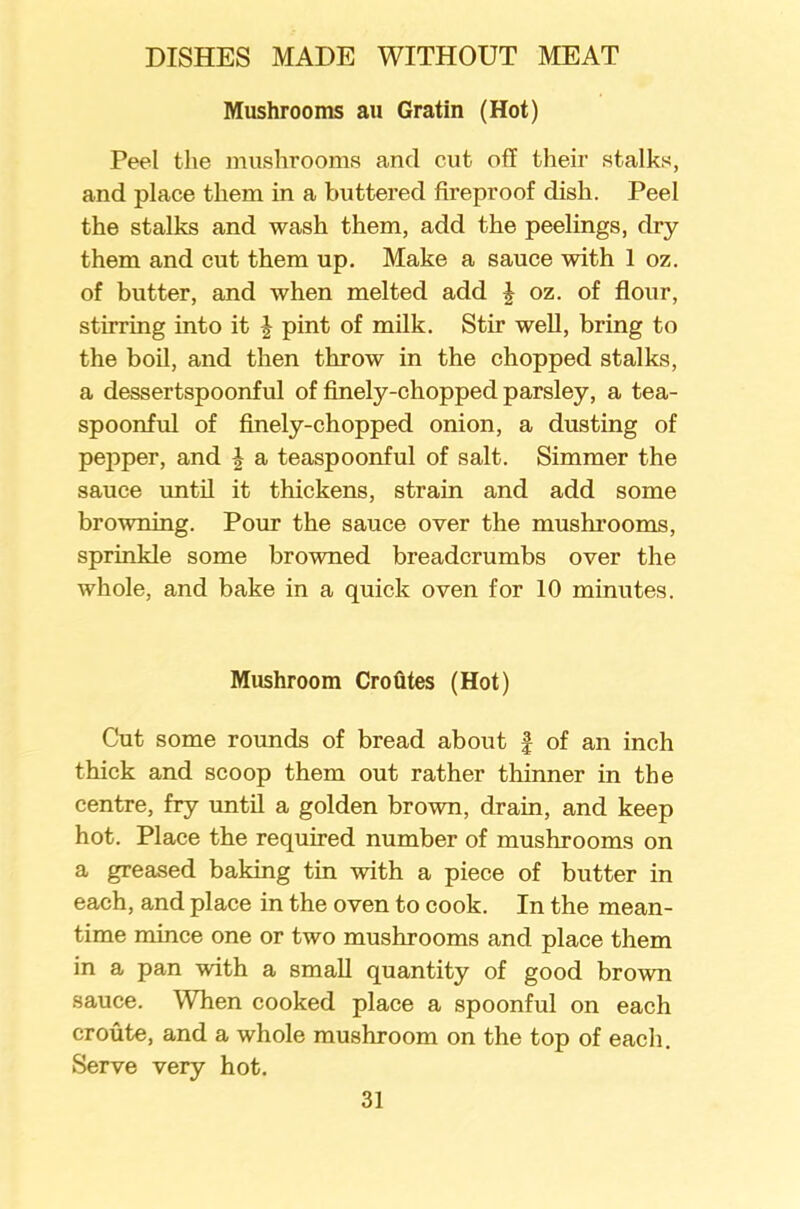 Mushrooms au Gratin (Hot) Peel the mushrooms and cut off their stalks, and place them in a buttered fireproof dish. Peel the stalks and wash them, add the peelings, dry them and cut them up. Make a sauce with 1 oz. of butter, and when melted add J oz. of flour, stirring into it £ pint of milk. Stir well, bring to the boil, and then throw in the chopped stalks, a dessertspoonful of finely-chopped parsley, a tea- spoonful of finely-chopped onion, a dusting of pepper, and \ a teaspoonful of salt. Simmer the sauce until it thickens, strain and add some browning. Pour the sauce over the mushrooms, sprinkle some browned breadcrumbs over the whole, and bake in a quick oven for 10 minutes. Mushroom Crofites (Hot) Cut some rounds of bread about § of an inch thick and scoop them out rather thinner in the centre, fry until a golden brown, drain, and keep hot. Place the required number of mushrooms on a greased baking tin with a piece of butter in each, and place in the oven to cook. In the mean- time mince one or two mushrooms and place them in a pan with a small quantity of good brown sauce. When cooked place a spoonful on each croute, and a whole mushroom on the top of each. Serve very hot.