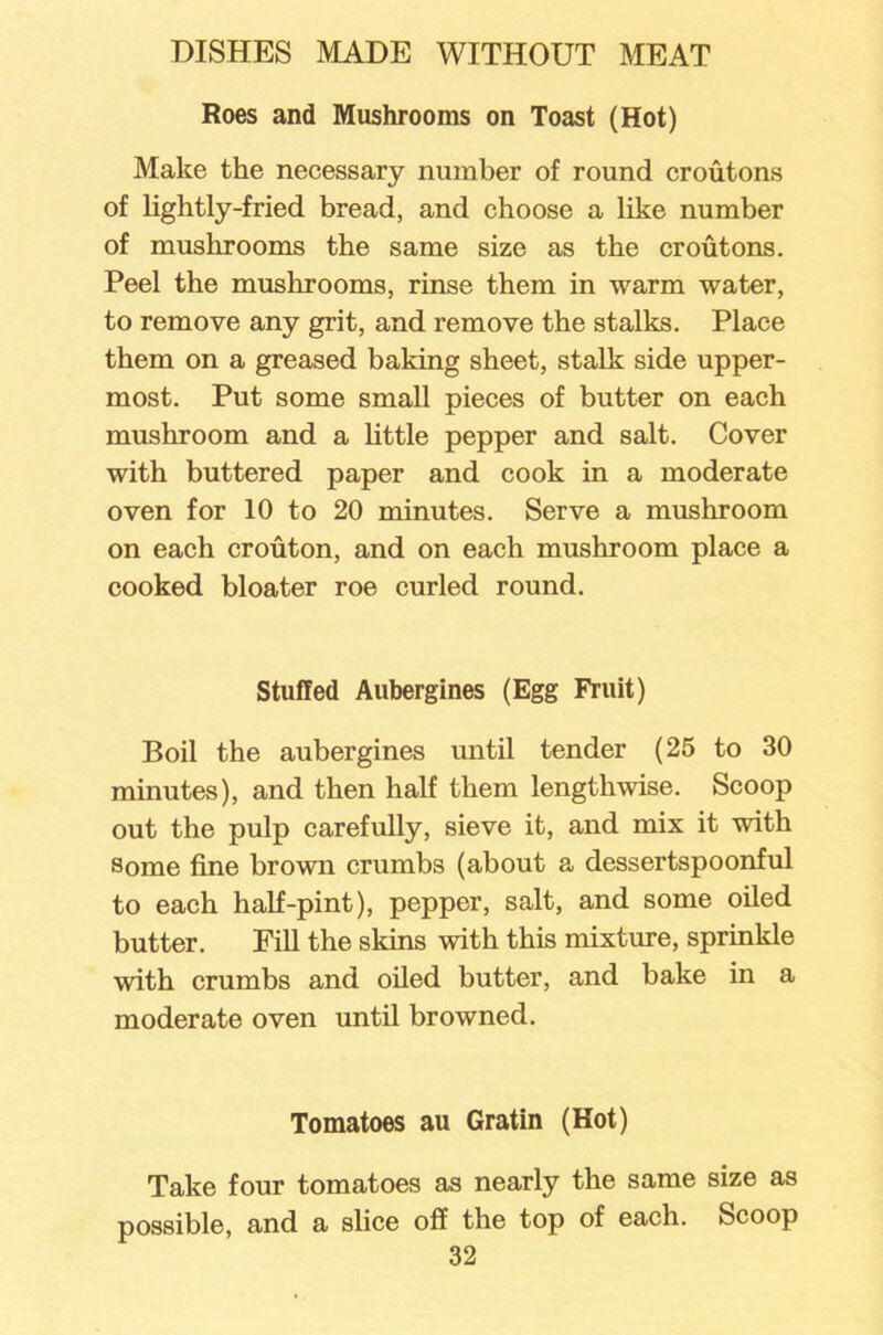 Roes and Mushrooms on Toast (Hot) Make the necessary number of round croutons of lightly-fried bread, and choose a like number of mushrooms the same size as the croutons. Peel the mushrooms, rinse them in warm water, to remove any grit, and remove the stalks. Place them on a greased baking sheet, stalk side upper- most. Put some small pieces of butter on each mushroom and a little pepper and salt. Cover with buttered paper and cook in a moderate oven for 10 to 20 minutes. Serve a mushroom on each crouton, and on each mushroom place a cooked bloater roe curled round. Stuffed Aubergines (Egg Fruit) Boil the aubergines until tender (25 to 30 minutes), and then half them lengthwise. Scoop out the pulp carefully, sieve it, and mix it with some fine brown crumbs (about a dessertspoonful to each half-pint), pepper, salt, and some oiled butter. Fill the skins with this mixture, sprinkle with crumbs and oiled butter, and bake in a moderate oven until browned. Tomatoes au Gratin (Hot) Take four tomatoes as nearly the same size as possible, and a slice off the top of each. Scoop