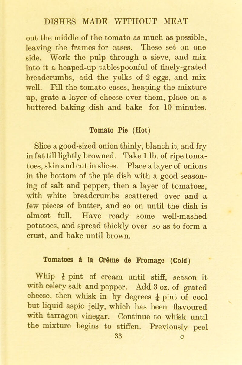 out the middle of the tomato as much as possible, leaving the frames for cases. These set on one side. Work the pulp through a sieve, and mix into it a heaped-up tablespoonful of finely-grated breadcrumbs, add the yolks of 2 eggs, and mix well. Fill the tomato cases, heaping the mixture up, grate a layer of cheese over them, place on a buttered baking dish and bake for 10 minutes. Tomato Pie (Hot) Slice a good-sized onion thinly, blanch it, and fry in fat till lightly browned. Take 1 lb. of ripe toma- toes, skin and cut in slices. Place a layer of onions in the bottom of the pie dish with a good season- ing of salt and pepper, then a layer of tomatoes, with white breadcrumbs scattered over and a few pieces of butter, and so on until the dish is almost full. Have ready some well-mashed potatoes, and spread thickly over so as to form a crust, and bake until brown. Tomatoes 4 la Creme de Fromage (Cold) Whip £ pint of cream until stiff, season it with celery salt and pepper. Add 3 oz. of grated cheese, then whisk in by degrees £ pint of cool but liquid aspic jelly, which has been flavoured with tarragon vinegar. Continue to whisk until the mixture begins to stiffen. Previously peel