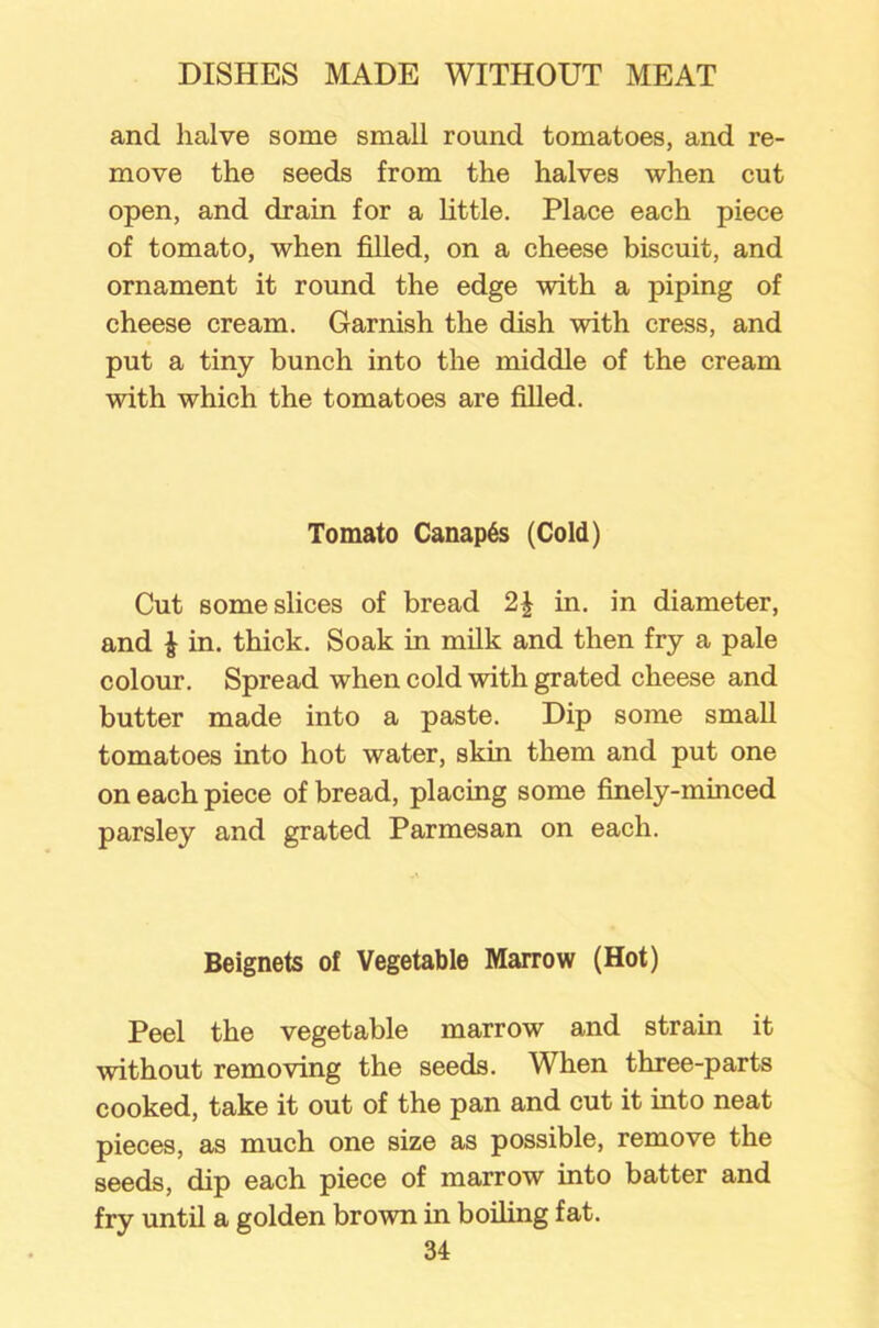 and halve some small round tomatoes, and re- move the seeds from the halves when cut open, and drain for a little. Place each piece of tomato, when filled, on a cheese biscuit, and ornament it round the edge with a piping of cheese cream. Garnish the dish with cress, and put a tiny bunch into the middle of the cream with which the tomatoes are filled. Tomato Canapes (Cold) Cut some slices of bread 2\ in. in diameter, and £ in. thick. Soak in milk and then fry a pale colour. Spread when cold with grated cheese and butter made into a paste. Dip some small tomatoes into hot water, skin them and put one on each piece of bread, placing some finely-minced parsley and grated Parmesan on each. Beignets of Vegetable Marrow (Hot) Peel the vegetable marrow and strain it without removing the seeds. When three-parts cooked, take it out of the pan and cut it into neat pieces, as much one size as possible, remove the seeds, dip each piece of marrow into batter and fry until a golden brown in boiling fat.