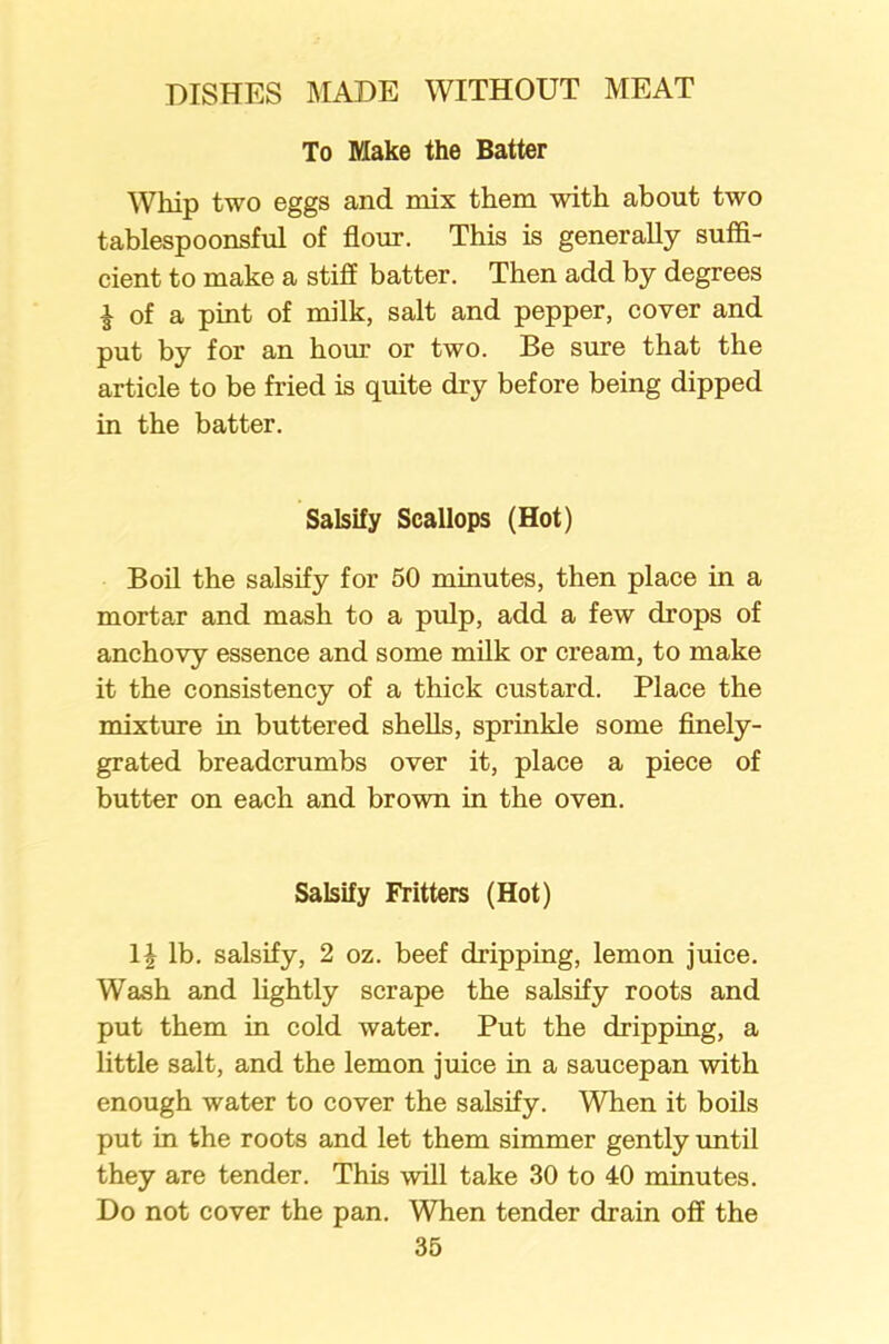 To Make the Batter Whip two eggs and mix them with about two tablespoonsful of flour. This is generally suffi- cient to make a stiff batter. Then add by degrees £ of a pint of milk, salt and pepper, cover and put by for an hour or two. Be sure that the article to be fried is quite dry before being dipped in the batter. Salsify Scallops (Hot) Boil the salsify for 50 minutes, then place in a mortar and mash to a pulp, add a few drops of anchovy essence and some milk or cream, to make it the consistency of a thick custard. Place the mixture in buttered shells, sprinkle some finely- grated breadcrumbs over it, place a piece of butter on each and brown in the oven. Salsify Fritters (Hot) \\ lb. salsify, 2 oz. beef dripping, lemon juice. Wash and lightly scrape the salsify roots and put them in cold water. Put the dripping, a little salt, and the lemon juice in a saucepan with enough water to cover the salsify. When it boils put in the roots and let them simmer gently until they are tender. This will take 30 to 40 minutes. Do not cover the pan. When tender drain off the