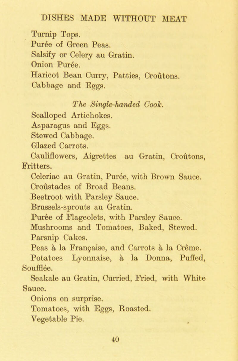 Turnip Tops. Puree of Green Peas. Salsify or Celery au Gratin. Onion Puree. Haricot Bean Curry, Patties, Croutons. Cabbage and Eggs. The Single-handed Cook. Scalloped Artichokes. Asparagus and Eggs. Stewed Cabbage. Glazed Carrots. Cauliflowers, Aigrettes au Gratin, Croutons, Fritters. Celeriac au Gratin, Pur6e, with Brown Sauce. Croffstades of Broad Beans. Beetroot with Parsley Sauce. Brussels-sprouts au Gratin. Puree of Flageolets, with Parsley Sauce. Mushrooms and Tomatoes, Baked, Stewed. Parsnip Cakes. Peas h la Frangaise, and Carrots i\ la Creme. Potatoes Lyonnaise, h la Donna, Puffed, Soufflee. Seakale au Gratin, Curried, Fried, with White Sauce. Onions en surprise. Tomatoes, with Eggs, Roasted. Vegetable Pie.