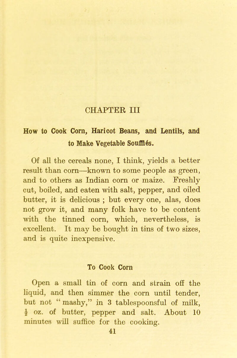 CHAPTER III How to Cook Corn, Haricot Beans, and Lentils, and to Make Vegetable Souffles. Of all the cereals none, I think, yields a better result than corn—known to some people as green, and to others as Indian corn or maize. Freshly cut, boiled, and eaten with salt, pepper, and oiled butter, it is delicious ; but every one, alas, does not grow it, and many folk have to be content with the tinned corn, which, nevertheless, is excellent. It may be bought in tins of two sizes, and is quite inexpensive. To Cook Corn Open a small tin of corn and strain off the liquid, and then simmer the corn until tender, but not “ mashy,” in 3 tablespoonsful of milk, \ oz. of butter, pepper and salt. About 10 minutes will suffice for the cooking.