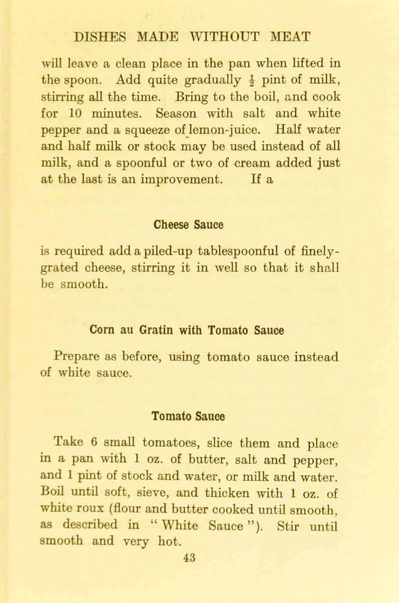 will leave a clean place in the pan when lifted in the spoon. Add quite gradually j pint of milk, stirring all the time. Bring to the boil, and cook for 10 minutes. Season with salt and white pepper and a squeeze of lemon-juice. Half water and half milk or stock may be used instead of all milk, and a spoonful or two of cream added just at the last is an improvement. If a Cheese Sauce is required add a piled-up tablespoonful of finely- grated cheese, stirring it in well so that it shall be smooth. Corn au Gratin with Tomato Sauce Prepare as before, using tomato sauce instead of white sauce. Tomato Sauce Take 6 small tomatoes, slice them and place in a pan with 1 oz. of butter, salt and pepper, and 1 pint of stock and water, or milk and water. Boil until soft, sieve, and thicken with 1 oz. of white roux (flour and butter cooked until smooth, as described in “White Sauce”). Stir until smooth and very hot.