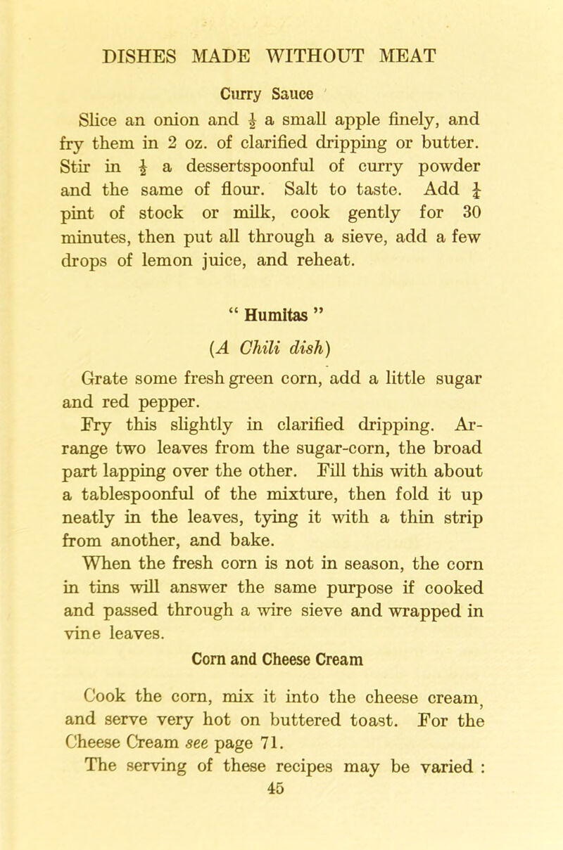 Curry Sauce Slice an onion and | a small apple finely, and fry them in 2 oz. of clarified dripping or butter. Stir in £ a dessertspoonful of curry powder and the same of flour. Salt to taste. Add £ pint of stock or milk, cook gently for 30 minutes, then put all through a sieve, add a few drops of lemon juice, and reheat. “ Humitas ” {A Chili dish) Grate some fresh green corn, add a little sugar and red pepper. Ery this slightly in clarified dripping. Ar- range two leaves from the sugar-corn, the broad part lapping over the other. Fill this with about a tablespoonful of the mixture, then fold it up neatly in the leaves, tying it with a thin strip from another, and bake. When the fresh corn is not in season, the corn in tins will answer the same purpose if cooked and passed through a wire sieve and wrapped in vine leaves. Corn and Cheese Cream Cook the com, mix it into the cheese cream; and serve very hot on buttered toast. For the Cheese Cream see page 71. The serving of these recipes may be varied :