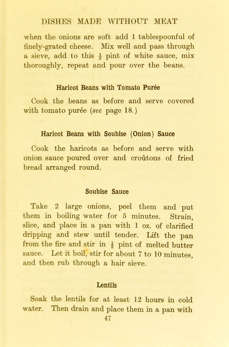 when the onions are soft add 1 tablespoonful of finely-grated cheese. Mix well and pass through a sieve, add to this J pint of white sauce, mix thoroughly, repeat and pour over the beans. Haricot Beans with Tomato Pur6e Cook the beans as before and serve covered with tomato pur6e (see page 18.) Haricot Beans with Soubise (Onion) Sauce Cook the haricots as before and serve with onion sauce poured over and croutons of fried bread arranged round. Soubise Sauce Take 2 large onions, peel them and put them in boiling water for 5 minutes. Strain, slice, and place in a pan with 1 oz. of clarified dripping and stew until tender. Lift the pan from the fire and stir in £ pint of melted butter sauce. Let it boil, stir for about 7 to 10 minutes, and then rub through a hair sieve. Lentils Soak the lentils for at least 12 hours in cold water. Then drain and place them in a pan with