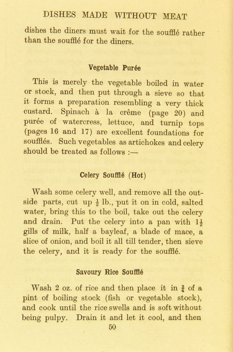 dishes the diners must wait for the souffle rather than the souffl.6 for the diners. Vegetable Pur6e This is merely the vegetable boiled in water or stock, and then put through a sieve so that it forms a preparation resembling a very thick custard. Spinach a la creme (page 20) and puree of watercress, lettuce, and turnip tops (pages 16 and 17) are excellent foundations for souffles. Such vegetables as artichokes and celery should be treated as follows :— Celery Souffl6 (Hot) Wash some celery well, and remove all the out- side parts, cut up l lb., put it on in cold, salted water, bring this to the boil, take out the celery and drain. Put the celery into a pan with 1£ gills of milk, hah a bayleaf, a blade of mace, a slice of onion, and boil it all till tender, then sieve the celery, and it is ready for the souffle. Savoury Rice SoufflS Wash 2 oz. of rice and then place it in £ of a pint of boiling stock (fish or vegetable stock), and cook until the rice swells and is soft without being pulpy. Drain it and let it cool, and then