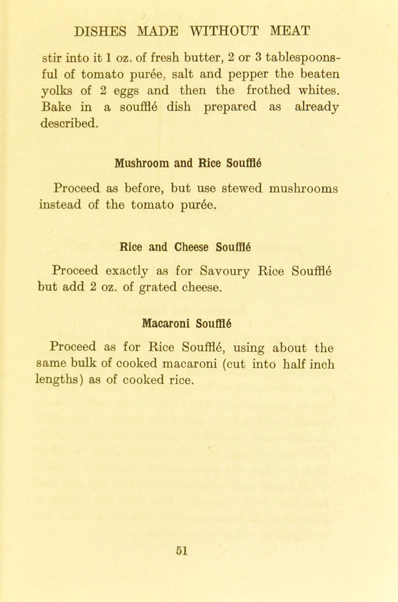 stir into it 1 oz. of fresh butter, 2 or 3 tablespoons- ful of tomato puree., salt and pepper the beaten yolks of 2 eggs and then the frothed whites. Bake in a souffle dish prepared as already described. Mushroom and Rice Souffld Proceed as before, but use stewed mushrooms instead of the tomato pur6e. Rice and Cheese Souffld Proceed exactly as for Savoury Rice Souffl6 but add 2 oz. of grated cheese. Macaroni Souffl6 Proceed as for Rice Souffl6, using about the same bulk of cooked macaroni (cut into half inch lengths) as of cooked rice.