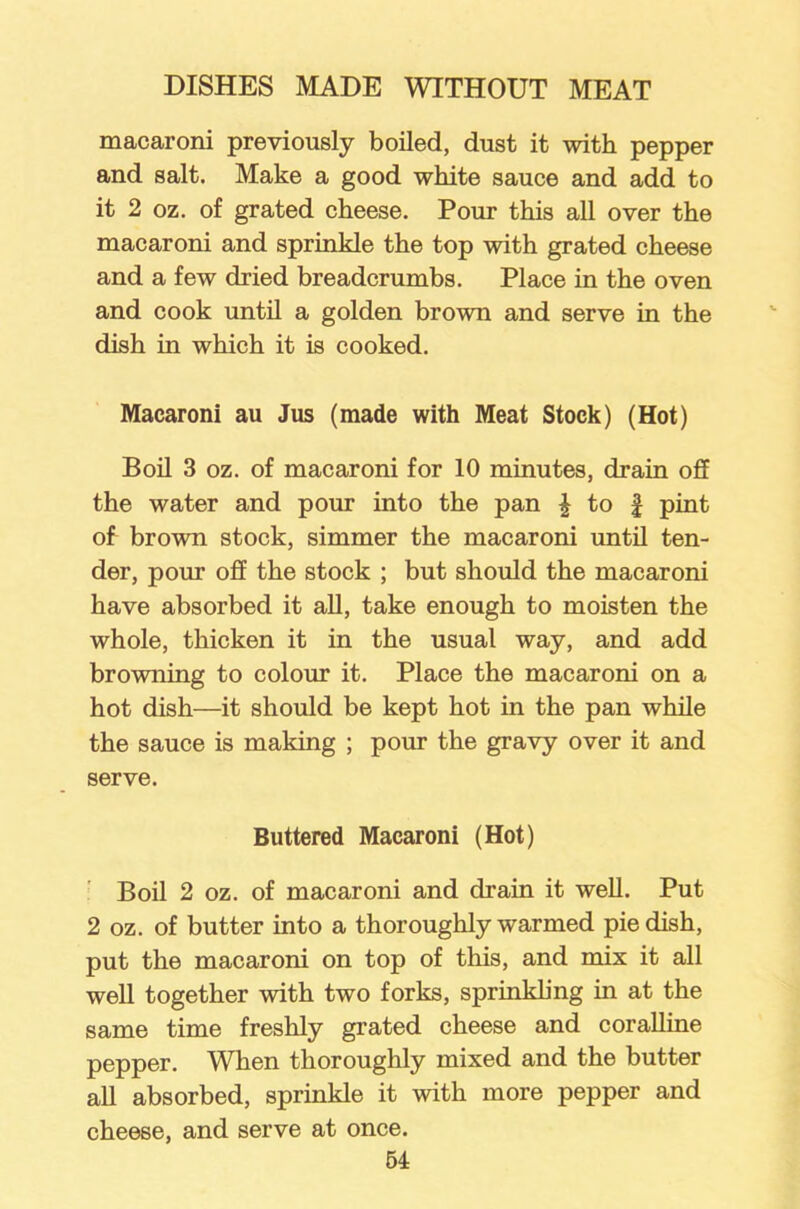 macaroni previously boiled, dust it with pepper and salt. Make a good white sauce and add to it 2 oz. of grated cheese. Pour this all over the macaroni and sprinkle the top with grated cheese and a few dried breadcrumbs. Place in the oven and cook until a golden brown and serve in the dish in which it is cooked. Macaroni au Jus (made with Meat Stock) (Hot) Boil 3 oz. of macaroni for 10 minutes, drain off the water and pour into the pan £ to £ pint of brown stock, simmer the macaroni until ten- der, pour off the stock ; but should the macaroni have absorbed it all, take enough to moisten the whole, thicken it in the usual way, and add browming to colour it. Place the macaroni on a hot dish—it should be kept hot in the pan while the sauce is making ; pour the gravy over it and serve. Buttered Macaroni (Hot) Boil 2 oz. of macaroni and drain it well. Put 2 oz. of butter into a thoroughly warmed pie dish, put the macaroni on top of this, and mix it all well together with two forks, sprinkling in at the same time freshly grated cheese and coralline pepper. When thoroughly mixed and the butter all absorbed, sprinkle it with more pepper and cheese, and serve at once.