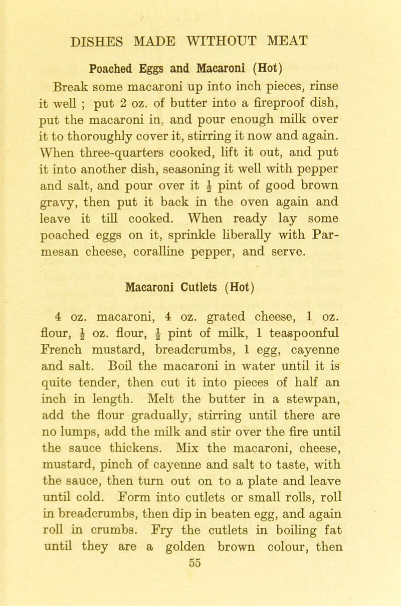 Poached Eggs and Macaroni (Hot) Break some macaroni up into inch pieces, rinse it well ; put 2 oz. of butter into a fireproof dish, put the macaroni in, and pour enough milk over it to thoroughly cover it, stirring it now and again. When three-quarters cooked, lift it out, and put it into another dish, seasoning it well with pepper and salt, and pour over it i pint of good brown gravy, then put it back in the oven again and leave it till cooked. When ready lay some poached eggs on it, sprinkle liberally with Par- mesan cheese, coralline pepper, and serve. Macaroni Cutlets (Hot) 4 oz. macaroni, 4 oz. grated cheese, 1 oz. flour, J oz. flour, £ pint of milk, 1 teaspoonful French mustard, breadcrumbs, 1 egg, cayenne and salt. Boil the macaroni in water until it is quite tender, then cut it into pieces of half an inch in length. Melt the butter in a stewpan, add the flour gradually, stirring until there are no lumps, add the milk and stir over the fire until the sauce thickens. Mix the macaroni, cheese, mustard, pinch of cayenne and salt to taste, with the sauce, then turn out on to a plate and leave until cold. Form into cutlets or small rolls, roll in breadcrumbs, then dip in beaten egg, and again roll in crumbs. Fry the cutlets in boiling fat until they are a golden brown colour, then