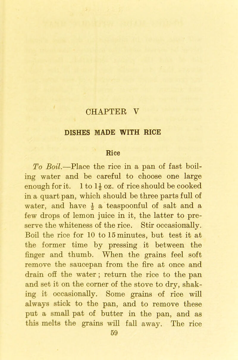 DISHES MADE WITH RICE Rice To Boil.—Place the rice in a pan of fast boil- ing water and be careful to choose one large enough for it. 1 to 1J oz. of rice should be cooked in a quart pan, which should be three parts full of water, and have £ a teaspoonful of salt and a few drops of lemon juice in it, the latter to pre- serve the whiteness of the rice. Stir occasionally. Boil the rice for 10 to 15 minutes, but test it at the former time by pressing it between the finger and thumb. When the grains feel soft remove the saucepan from the fire at once and drain off the water; return the rice to the pan and set it on the corner of the stove to dry, shak- ing it occasionally. Some grains of rice will always stick to the pan, and to remove these put a small pat of butter in the pan, and as this melts the grains will fall away. The rice