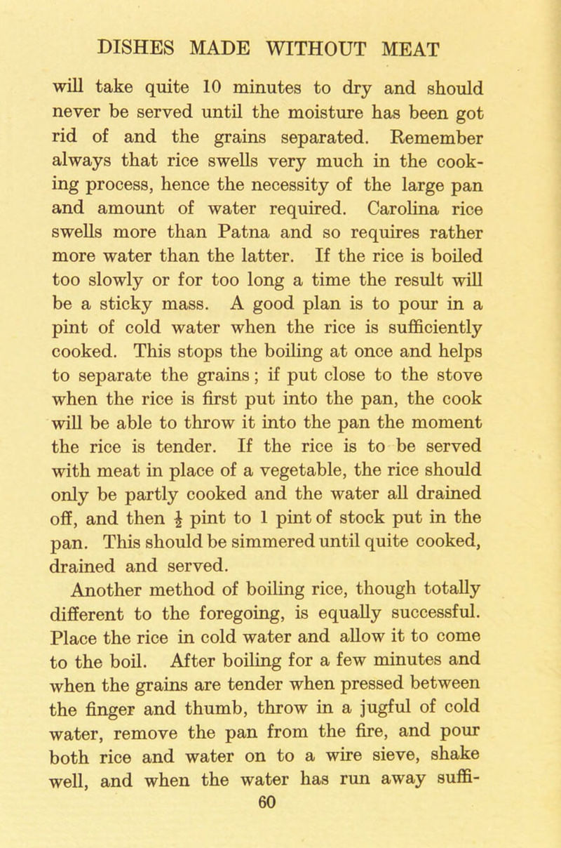 will take quite 10 minutes to dry and should never be served until the moisture has been got rid of and the grains separated. Remember always that rice swells very much in the cook- ing process, hence the necessity of the large pan and amount of water required. Carolina rice swells more than Patna and so requires rather more water than the latter. If the rice is boiled too slowly or for too long a time the result will be a sticky mass. A good plan is to pour in a pint of cold water when the rice is sufficiently cooked. This stops the boiling at once and helps to separate the grains; if put close to the stove when the rice is first put into the pan, the cook will be able to throw it into the pan the moment the rice is tender. If the rice is to be served with meat in place of a vegetable, the rice should only be partly cooked and the water all drained off, and then \ pint to 1 pint of stock put in the pan. This should be simmered until quite cooked, drained and served. Another method of boiling rice, though totally different to the foregoing, is equally successful. Place the rice in cold water and allow it to come to the boil. After boiling for a few minutes and when the grains are tender when pressed between the finger and thumb, throw in a jugful of cold water, remove the pan from the fire, and pour both rice and water on to a wire sieve, shake well, and when the water has run away suffi-