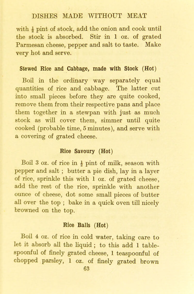 with i pint of stock, add the onion and cook until the stock is absorbed. Stir in 1 oz. of grated Parmesan cheese, pepper and salt to taste. Make very hot and serve. Stewed Rice and Cabbage, made with Stock (Hot) Boil in the ordinary way separately equal quantities of rice and cabbage. The latter cut into small pieces before they are quite cooked, remove them from their respective pans and place them together in a stewpan with just as much stock as will cover them, simmer until quite cooked (probable time, 5 minutes), and serve with a covering of grated cheese. Rice Savoury (Hot) Boil 3 oz. of rice in \ pint of milk, season with pepper and salt ; butter a pie dish, lay in a layer of rice, sprinkle this with 1 oz. of grated cheese, add the rest of the rice, sprinkle with another ounce of cheese, dot some small pieces of butter all over the top ; bake in a quick oven till nicely browned on the top. Rice Balls (Hot) Boil 4 oz. of rice in cold water, taking care to let it absorb all the liquid ; to this add 1 table- spoonful of finely grated cheese, 1 teaspoonful of chopped parsley, 1 oz. of finely grated brown