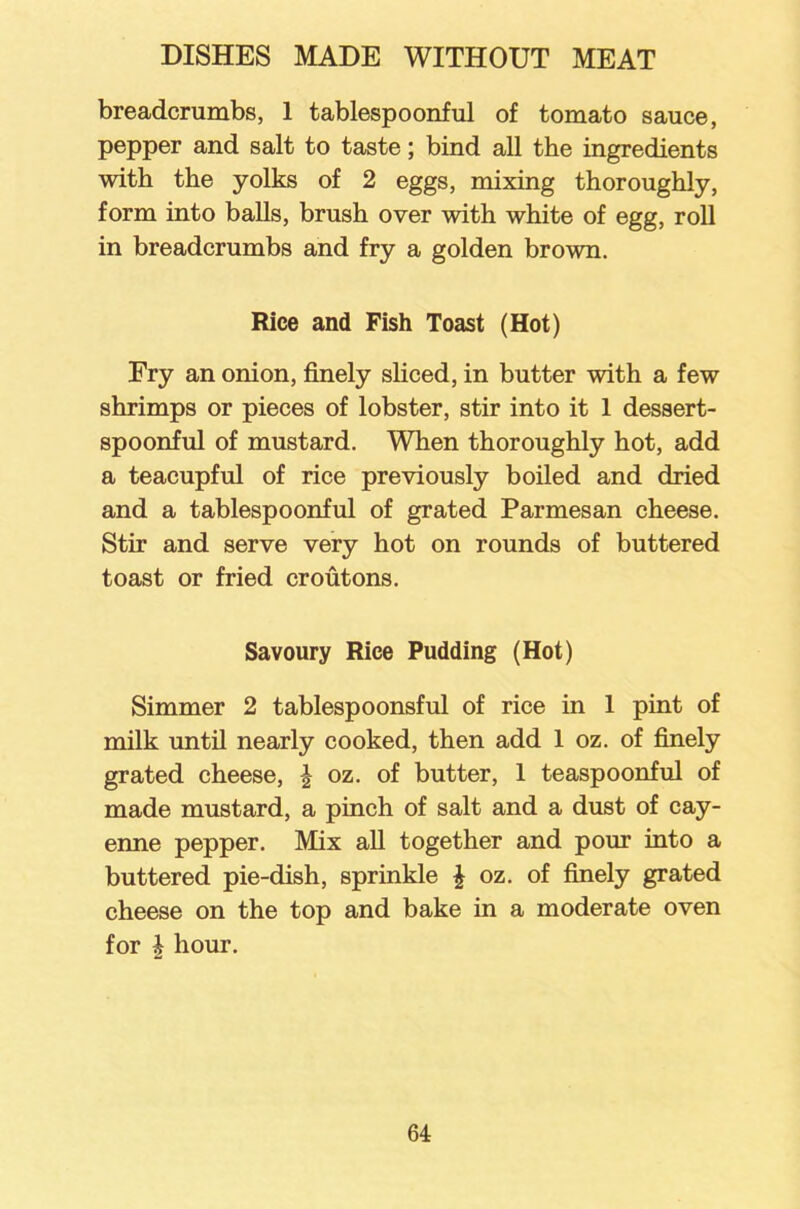 breadcrumbs, 1 tablespoonful of tomato sauce, pepper and salt to taste; bind all the ingredients with the yolks of 2 eggs, mixing thoroughly, form into balls, brush over with white of egg, roll in breadcrumbs and fry a golden brown. Rice and Fish Toast (Hot) Ery an onion, finely sliced, in butter with a few shrimps or pieces of lobster, stir into it 1 dessert- spoonful of mustard. When thoroughly hot, add a teacupful of rice previously boiled and dried and a tablespoonful of grated Parmesan cheese. Stir and serve very hot on rounds of buttered toast or fried croutons. Savoury Rice Pudding (Hot) Simmer 2 tablespoonsful of rice in 1 pint of milk until nearly cooked, then add 1 oz. of finely grated cheese, \ oz. of butter, 1 teaspoonful of made mustard, a pinch of salt and a dust of cay- enne pepper. Mix all together and pour into a buttered pie-dish, sprinkle \ oz. of finely grated cheese on the top and bake in a moderate oven for i hour.