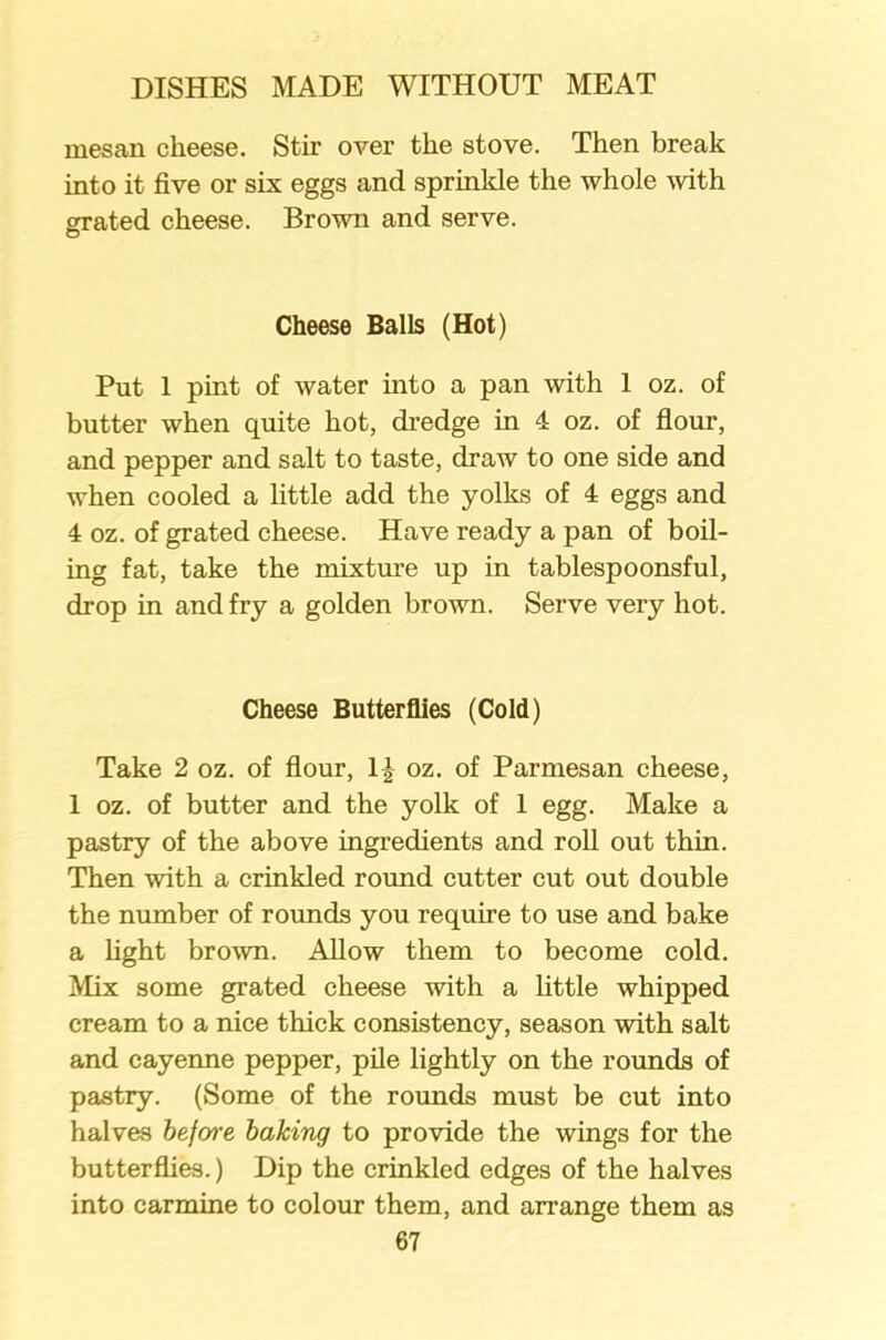 mesan cheese. Stir over the stove. Then break into it five or six eggs and sprinkle the whole with grated cheese. Brown and serve. Cheese Balls (Hot) Put 1 pint of water into a pan with 1 oz. of butter when quite hot, dredge in 4 oz. of flour, and pepper and salt to taste, draw to one side and when cooled a little add the yolks of 4 eggs and 4 oz. of grated cheese. Have ready a pan of boil- ing fat, take the mixture up in tablespoonsful, drop in and fry a golden brown. Serve very hot. Cheese Butterflies (Cold) Take 2 oz. of flour, oz. of Parmesan cheese, 1 oz. of butter and the yolk of 1 egg. Make a pastry of the above ingredients and roll out thin. Then with a crinkled round cutter cut out double the number of rounds you require to use and bake a light brown. Allow them to become cold. Mix some grated cheese with a little whipped cream to a nice thick consistency, season with salt and cayenne pepper, pile lightly on the rounds of pastry. (Some of the rounds must be cut into halves before baking to provide the wings for the butterflies.) Dip the crinkled edges of the halves into carmine to colour them, and arrange them as