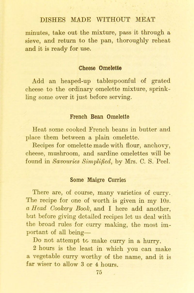 minutes, take out the mixture, pass it through a sieve, and return to the pan, thoroughly reheat and it is ready for use. Cheese Omelette Add an heaped-up tablespoonful of grated cheese to the ordinary omelette mixture, sprink- ling some over it just before serving. French Bean Omelette Heat some cooked French beans in butter and place them between a plain omelette. Recipes for omelette made with flour, anchovy, cheese, mushroom, and sardine omelettes will be found in Savoiiries Simplified, by Mrs. C. S. Peel. Some Maigre Curries There are, of course, many varieties of curry. The recipe for one of worth is given in my 10s. a Head Cookery Book, and I here add another, but before giving detailed recipes let us deal with the broad rules for curry making, the most im- portant of all being— Do not attempt to make curry in a hurry. 2 horns is the least in which you can make a vegetable curry worthy of the name, and it is far wiser to allow 3 or 4 hours.