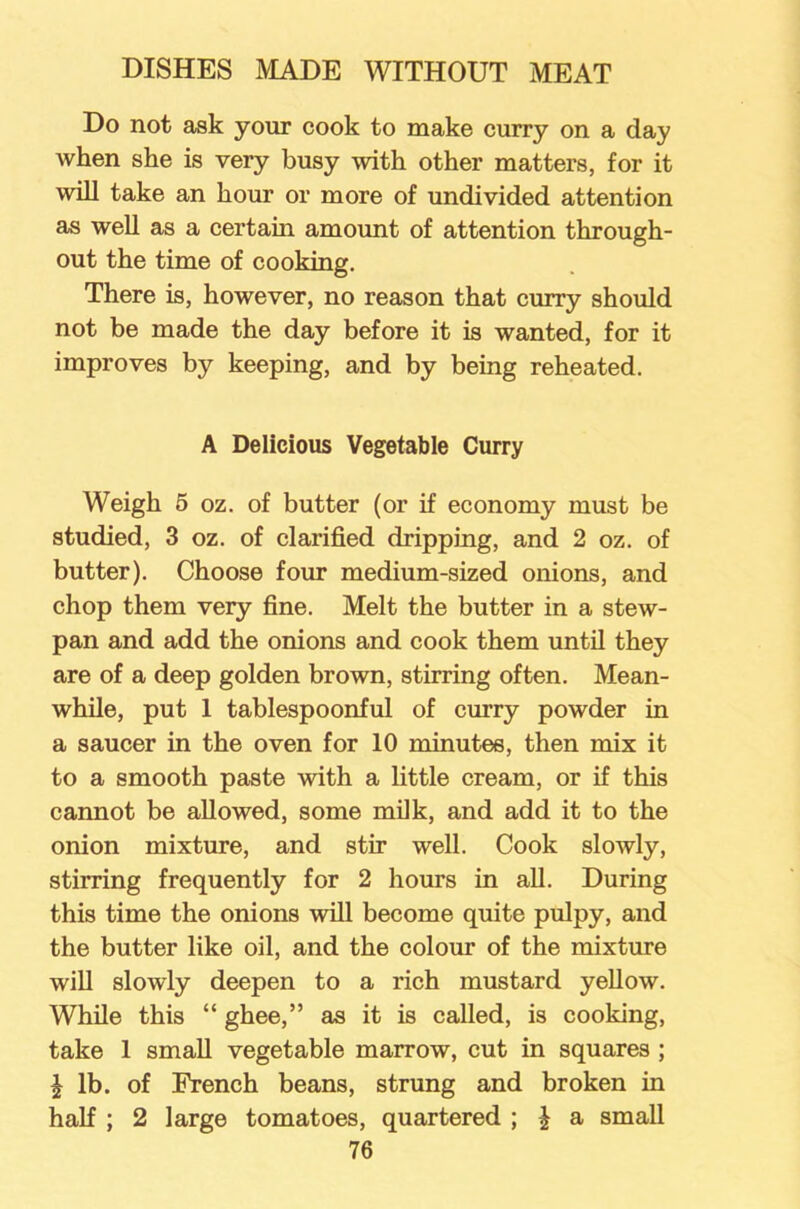 Do not ask your cook to make curry on a day when she is very busy with other matters, for it will take an hour or more of undivided attention as well as a certain amount of attention through- out the time of cooking. There is, however, no reason that curry should not be made the day before it is wanted, for it improves by keeping, and by being reheated. A Delicious Vegetable Curry Weigh 5 oz. of butter (or if economy must be studied, 3 oz. of clarified dripping, and 2 oz. of butter). Choose four medium-sized onions, and chop them very fine. Melt the butter in a stew- pan and add the onions and cook them until they are of a deep golden brown, stirring often. Mean- while, put 1 tablespoonful of curry powder in a saucer in the oven for 10 minutes, then mix it to a smooth paste with a little cream, or if this cannot be allowed, some milk, and add it to the onion mixture, and stir well. Cook slowly, stirring frequently for 2 hours in all. During this time the onions will become quite pulpy, and the butter like oil, and the colour of the mixture will slowly deepen to a rich mustard yellow. While this “ ghee,” as it is called, is cooking, take 1 small vegetable marrow, cut in squares ; J lb. of French beans, strung and broken in half ; 2 large tomatoes, quartered ; £ a small