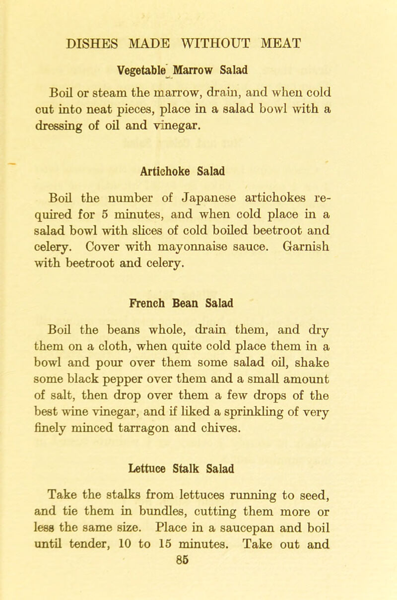 Vegetable Marrow Salad Boil or steam the marrow, drain, and when cold cut into neat pieces, place in a salad bowl with a dressing of oil and vinegar. Artichoke Salad Boil the number of Japanese artichokes re- quired for 5 minutes, and when cold place in a salad bowl with slices of cold boiled beetroot and celery. Cover with mayonnaise sauce. Garnish with beetroot and celery. French Bean Salad Boil the beans whole, drain them, and dry them on a cloth, when quite cold place them in a bowl and pour over them some salad oil, shake some black pepper over them and a small amount of salt, then drop over them a few drops of the best wine vinegar, and if liked a sprinkling of very finely minced tarragon and chives. Lettuce Stalk Salad Take the stalks from lettuces running to seed, and tie them in bundles, cutting them more or less the same size. Place in a saucepan and boil until tender, 10 to 15 minutes. Take out and