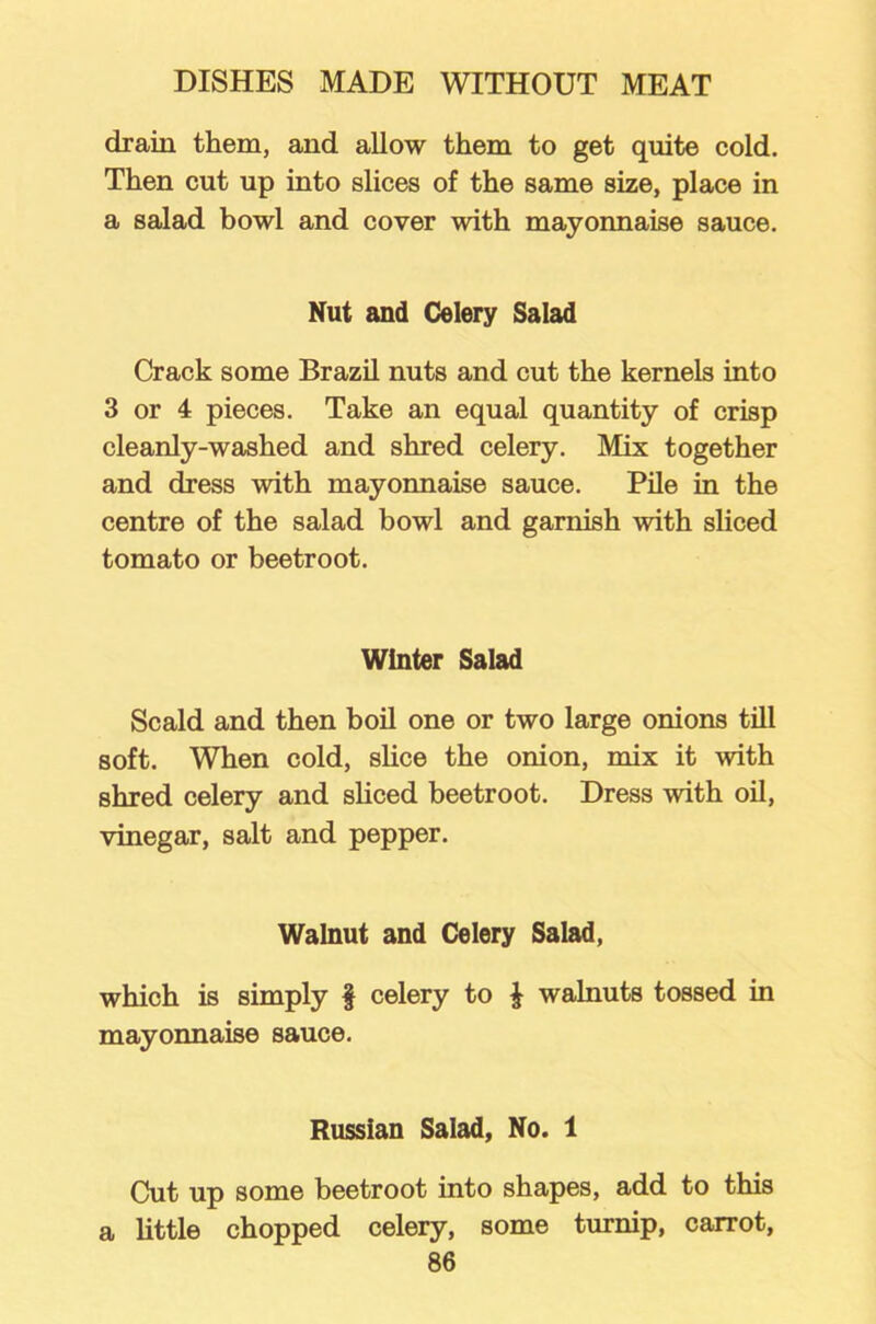 drain them, and allow them to get quite cold. Then cut up into slices of the same size, place in a salad bowl and cover with mayonnaise sauce. Nut and Celery Salad Crack some Brazil nuts and cut the kernels into 3 or 4 pieces. Take an equal quantity of crisp cleanly-washed and shred celery. Mix together and dress with mayonnaise sauce. Pile in the centre of the salad bowl and garnish with sliced tomato or beetroot. Winter Salad Scald and then boil one or two large onions till soft. When cold, shoe the onion, mix it with shred celery and sliced beetroot. Dress with oil, vinegar, salt and pepper. Walnut and Celery Salad, which is simply § celery to £ walnuts tossed in mayonnaise sauce. Russian Salad, No. 1 Cut up some beetroot into shapes, add to this a little chopped celery, some turnip, carrot,