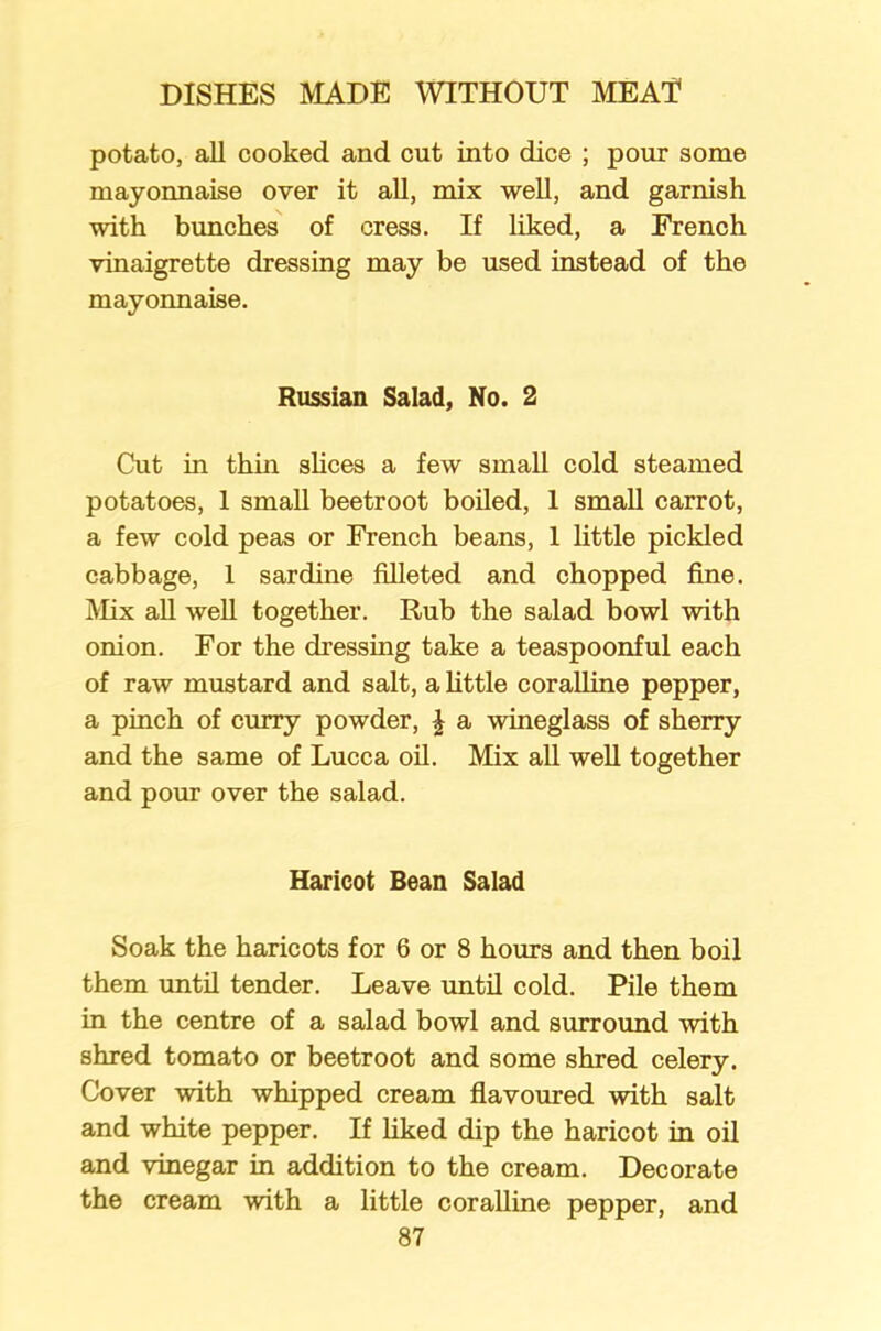 potato, all cooked and cut into dice ; pour some mayonnaise over it all, mix well, and garnish with bunches of cress. If liked, a French vinaigrette dressing may be used instead of the mayonnaise. Russian Salad, No. 2 Cut in thin shoes a few small cold steamed potatoes, 1 small beetroot boiled, 1 small carrot, a few cold peas or French beans, 1 little pickled cabbage, 1 sardine filleted and chopped fine. Mix all weh together. Rub the salad bowl with onion. For the dressing take a teaspoonful each of raw mustard and salt, a little coralline pepper, a pinch of curry powder, \ a wineglass of sherry and the same of Lucca oil. Mix all well together and pour over the salad. Haricot Bean Salad Soak the haricots for 6 or 8 hours and then boil them until tender. Leave until cold. Pile them in the centre of a salad bowl and surround with shred tomato or beetroot and some shred celery. Cover with whipped cream flavoured with salt and white pepper. If liked dip the haricot in oil and vinegar in addition to the cream. Decorate the cream with a little coralline pepper, and