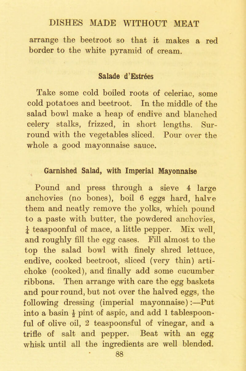 arrange the beetroot so that it makes a red border to the white pyramid of cream. Salade d’Estr6es Take some cold boiled roots of celeriac, some cold potatoes and beetroot. In the middle of the salad bowl make a heap of endive and blanched celery stalks, frizzed, in short lengths. Sur- round with the vegetables sliced. Pour over the whole a good mayonnaise sauce. Garnished Salad, with Imperial Mayonnaise Pound and press through a sieve 4 large anchovies (no bones), boil 6 eggs hard, halve them and neatly remove the yolks, which pound to a paste with butter, the powdered anchovies, £ teaspoonful of mace, a little pepper. Mix well, and roughly fill the egg cases. Fill almost to the top the salad bowl with finely shred lettuce, endive, cooked beetroot, sliced (very thin) arti- choke (cooked), and finally add some cucumber ribbons. Then arrange with care the egg baskets and pour round, but not over the halved eggs, the following dressing (imperial mayonnaise):—Put into a basin \ pint of aspic, and add 1 tablespoon- ful of olive oil, 2 teaspoonsful of vinegar, and a trifle of salt and pepper. Beat with an egg whisk until all the ingredients are well blended.