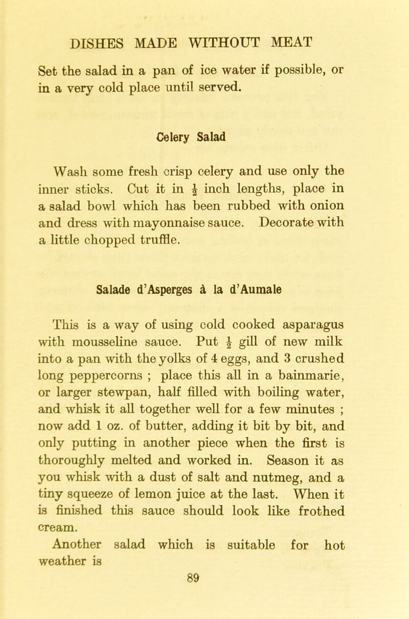 Set the salad in a pan of ice water if possible, or in a very cold place until served. Celery Salad Wash some fresh crisp celery and use only the inner sticks. Cut it in | inch lengths, place in a salad bowl which has been rubbed with onion and dress with mayonnaise sauce. Decorate with a little chopped truffle. Salade d’Asperges d la d’Aumale This is a way of using cold cooked asparagus with mousseline sauce. Put J gill of new milk into a pan with the yolks of 4 eggs, and 3 crushed long peppercorns ; place this all in a bainmarie, or larger stewpan, half filled with boiling water, and whisk it all together well for a few minutes ; now add 1 oz. of butter, adding it bit by bit, and only putting in another piece when the first is thoroughly melted and worked in. Season it as you whisk with a dust of salt and nutmeg, and a tiny squeeze of lemon juice at the last. When it is finished this sauce should look like frothed cream. Another salad which is suitable for hot weather is