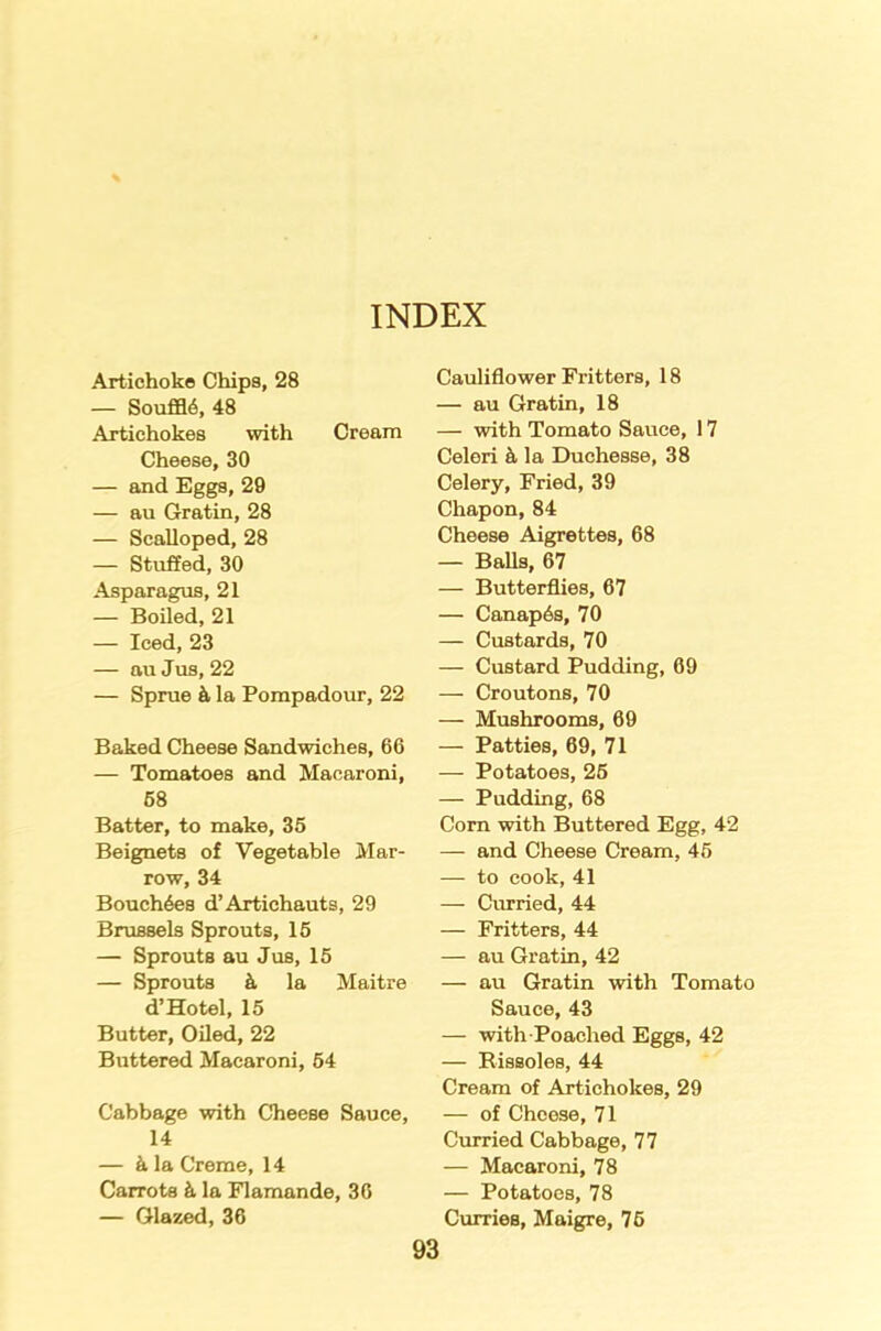 Artichoke Chips, 28 — Souffl6, 48 Artichokes with Cream Cheese, 30 — and Eggs, 29 — au Gratin, 28 — Scalloped, 28 — Stuffed, 30 Asparagus, 21 — Boiled, 21 — Iced, 23 — au Jus, 22 — Sprue & la Pompadour, 22 Baked Cheese Sandwiches, 66 — Tomatoes and Macaroni, 68 Batter, to make, 35 Beignets of Vegetable Mar- row, 34 Bouch6es d’Artichauts, 29 Brussels Sprouts, 15 — Sprouts au Jus, 15 — Sprouts 4 la Maitre d’Hotel, 15 Butter, Oiled, 22 Buttered Macaroni, 54 Cabbage with Cheese Sauce, 14 — k la Creme, 14 Carrots k la Flamande, 36 — Glazed, 36 Cauliflower Fritters, 18 — au Gratin, 18 — with Tomato Sauce, 17 Celeri k la Duchesse, 38 Celery, Fried, 39 Chapon, 84 Cheese Aigrettes, 68 — Balls, 67 — Butterflies, 67 — Canap6s, 70 — Custards, 70 — Custard Pudding, 69 — Croutons, 70 — Mushrooms, 69 — Patties, 69, 71 — Potatoes, 25 — Pudding, 68 Corn with Buttered Egg, 42 — and Cheese Cream, 45 — to cook, 41 — Curried, 44 — Fritters, 44 — au Gratin, 42 — au Gratin with Tomato Sauce, 43 — with Poached Eggs, 42 — Rissoles, 44 Cream of Artichokes, 29 — of Cheese, 71 Curried Cabbage, 77 — Macaroni, 78 — Potatoes, 78 Curries, Maigre, 75