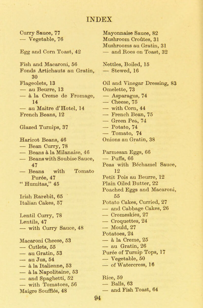 Curry Sauce, 77 — Vegetable, 76 Egg and Corn Toast, 42 Fish and Macaroni, 56 Fonds Artichauts au Gratin, 30 Flageolets, 13 — au Beurre, 13 — k la Creme de Fromage, 14 — au Maitre d’Hotel, 14 French Beans, 12 Glazed Turnips, 37 Haricot Beans, 46 — Bean Curry, 78 — Beans & la Milanaise, 46 — Beans with Soubise Sauce, 47 — Beans with Tomato Pur6e, 47 “ Humitas,” 45 Irish Rarebit, 65 Italian Cakes, 57 Lentil Curry, 78 Lentils, 47 — with Curry Sauce, 48 Macaroni Cheese, 53 — Cutlets, 55 — au Gratin, 53 — au Jus, 54 — a la Italienne, 53 — a la Napolitaine, 53 — and Spaghetti, 52 — with Tomatoes, 56 Maigre Souffles, 48 Mayonnaise Sauce, 82 Mushroom Crohtes, 31 Mushrooms au Gratin, 31 — and Roes on Toast, 32 Nettles, Boiled, 15 — Stewed, 16 Oil and Vinegar Dressing, 83 Omelette, 73 — Asparagus, 74 — Cheese, 75 — with Com, 44 — French Bean, 75 — Green Pea, 74 — Potato, 74 — Tomato, 74 Onions au Gratin, 38 Parmesan Eggs, 66 — Puffs, 66 Peas with Bechamel Sauce, 12 Petit Pois au Beurre, 12 Plain Oiled Butter, 22 Poached Eggs and Macaroni, 55 Potato Cakes, Curried, 27 — and Cabbage Cakes, 26 — Cromeskies, 27 — Croquettes, 24 — Mould, 27 Potatoes, 24 — k la Creme, 25 — au Gratin, 26 Pur6e of Turnip Tops, 17 — Vegetable, 50 — of Watercress, 16 Rice, 59 — Balls, 63 — and Fish Toast, 64