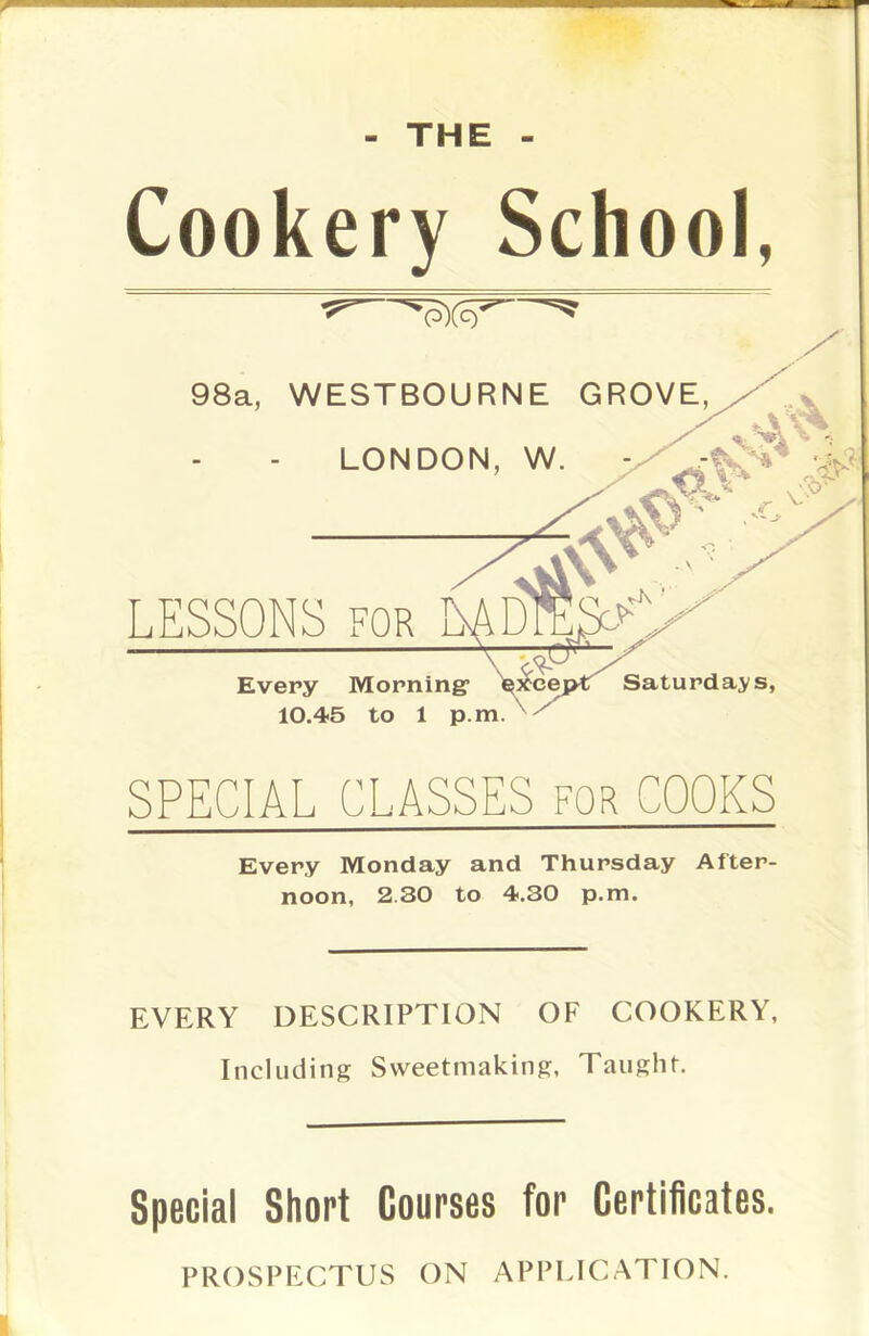 — - THE - Cookery School, 98a, WESTBOURNE GROVE, LONDON, W. — LESSONS for \ > Every Morning1 except Saturdays, 10.45 to 1 p.mN7 SPECIAL CLASSES for COOKS Every Monday and Thursday After- noon, 2.30 to 4.30 p.m. EVERY DESCRIPTION OF COOKERY, Including Sweetmaking, Taught. Special Short Courses for Certificates. PROSPECTUS ON APPLICATION.