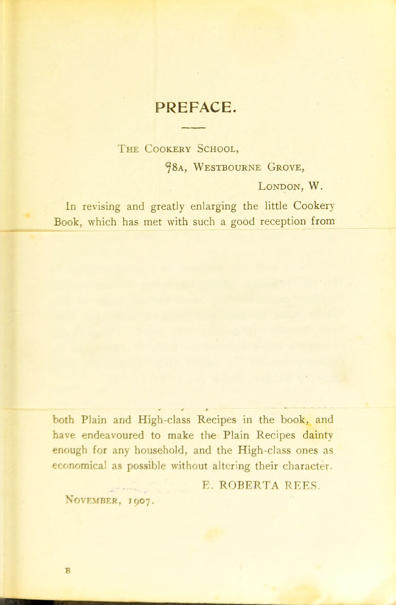 The Cookery School, ^8a, Westbourne Grove, London, W. In revising and greatly enlarging the little Cookery Book, which has met with such a good reception from both Plain and High-class Recipes in the book, and have endeavoured to make the Plain Recipes dainty enough for any household, and the High-class ones as economical as possible without altering their character. E. ROBERTA REES. November, 1007.