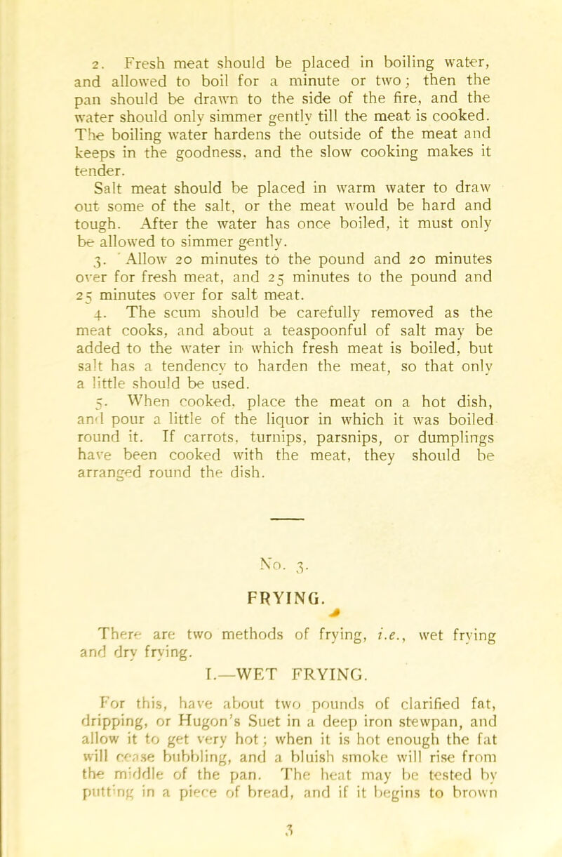 and allowed to boil for a minute or two; then the pan should be drawn to the side of the fire, and the water should only simmer gently till the meat is cooked. The boiling water hardens the outside of the meat and keeps in the goodness, and the slow cooking makes it tender. Salt meat should be placed in warm water to draw' out some of the salt, or the meat would be hard and tough. After the water has once boiled, it must only be allowed to simmer gently. 3. Allow 20 minutes to the pound and 20 minutes oyer for fresh meat, and 25 minutes to the pound and 25 minutes over for salt meat. 4. The scum should be carefully removed as the meat cooks, and about a teaspoonful of salt may be added to the v'ater in which fresh meat is boiled, but salt has a tendency to harden the meat, so that only a little should be used. 5. When cooked, place the meat on a hot dish, and pour a little of the liquor in wrhich it was boiled round it. If carrots, turnips, parsnips, or dumplings have been cooked with the meat, they should be arranged round the dish. No. 3. FRYING. * There are two methods of frying, i.e., wret frying and dry frying. I.—WET FRYING. For this, have about two pounds of clarified fat, dripping, or Hugon’s Suet in a deep iron stewpan, and allow it to get very hot; when it is hot enough the fat will cease bubbling, and a bluish smoke will rise from the middle of the pan. The heat may be tested by putting in a piece of bread, and if it begins to brown