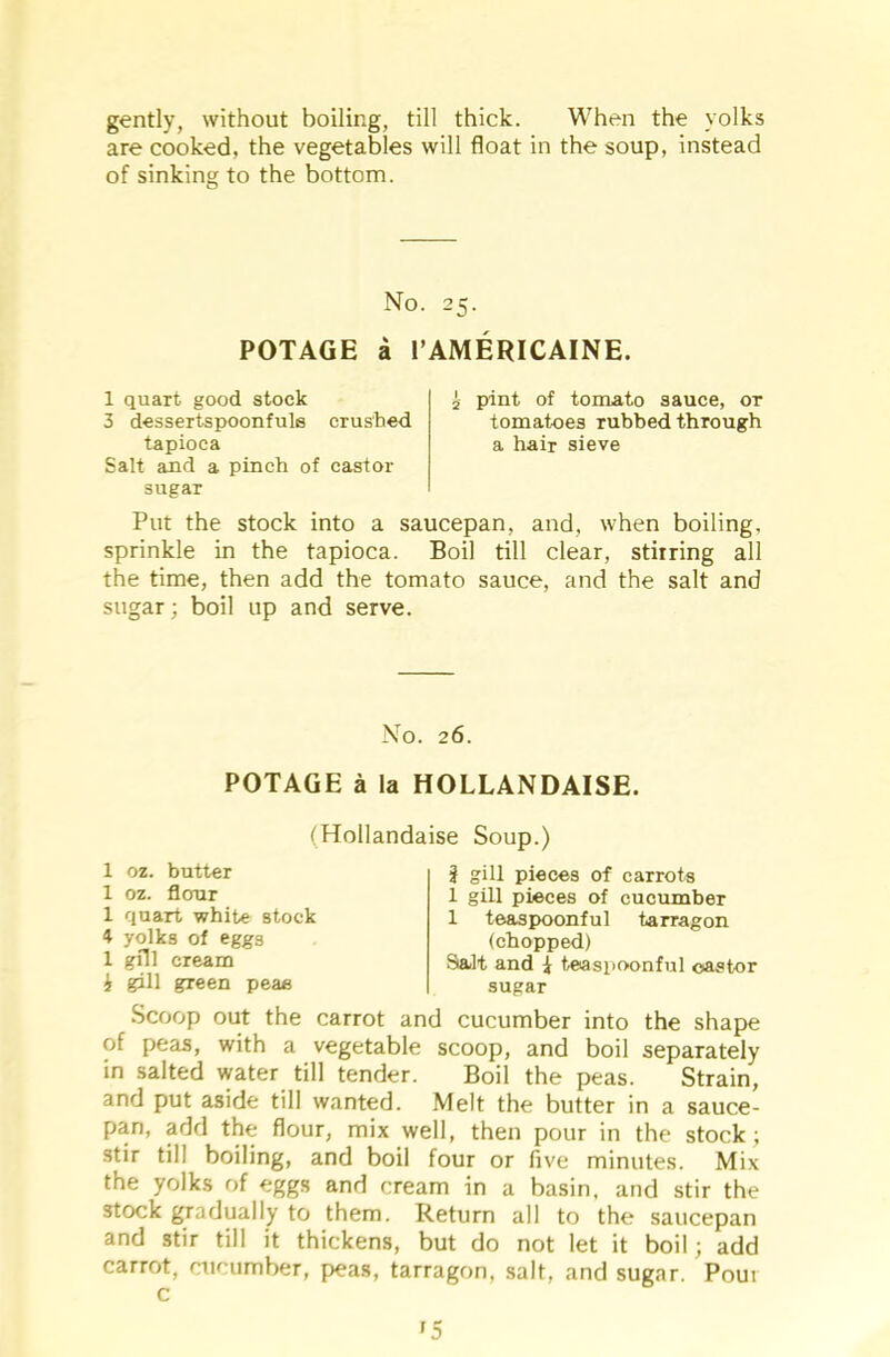 gently, without boiling, till thick. When the yolks are cooked, the vegetables will float in the soup, instead of sinking to the bottom. No. 25. POTAGE a l’AMERICAINE. 1 quart good stock 3 dessertspoonfuls crushed tapioca Salt and a pinch of castor sugar pint of tomato sauce, or tomatoes rubhed through a hair sieve Put the stock into a saucepan, and, when boiling, sprinkle in the tapioca. Boil till clear, stirring all the time, then add the tomato sauce, and the salt and sugar; boil up and serve. No. 26. POTAGE a la HOLLANDAISE. (Hollandaise Soup.) 1 oz. butter 1 oz. flour 1 quart white stock 4 yolks of eggs 1 gill cream i gill green peas ? gill pieces of carrots 1 gill pieces of cucumber 1 teaspoonful tarragon (chopped) Salt and 1 teaspoonful castor sugar Scoop out the carrot and cucumber into the shape of peas, with a vegetable scoop, and boil separately in salted water till tender. Boil the peas. Strain, and put aside till wanted. Melt the butter in a sauce- pan, add the flour, mix well, then pour in the stock; stir till boiling, and boil four or five minutes. Mix the yolks of eggs and cream in a basin, and stir the stock gradually to them. Return all to the saucepan and stir till it thickens, but do not let it boil; add carrot, cucumber, peas, tarragon, salt, and sugar. Pour i5